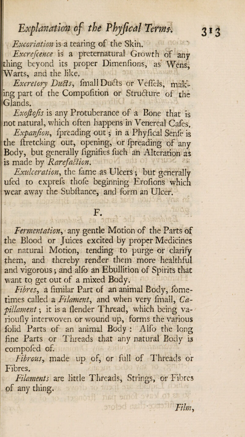 Excoriation is a tearing of the Skin. Excrefcence is a preternatural Growth of any thing beyond its proper Dimenfions, as Wens, Warts, and the like. Excretory Duffs, fmall Duels or VefTels, maid¬ ing part of the Compofition or Structure of the Glands. Exoftofis is any Protuberance of a Bone that is not natural, which often happens in Venereal Cafes, ExpanfiGn, fpreading out; in a Phyfica! Senfe is the fetching out, opening, or fpreading of any Body, but generally fignifi.es fuch an Alteration as is made by Rarefaffion. Exnlceration, the fame as Ulcers; but generally ufed to exprefs thofe beginning Erofions which ; wear away the Subfiance, and form an Ulcer. [Jr . , •. / . i ^C. '..A J C.i > :'• •- • 'F- •' ■* ^ ^ ^ F. .. .. . . ■ 't ' * • - - I r ~ - - - * v Fermentation, any gentle Motion of the Parts of the Blood or Juices excited by proper Medicines or natural Motion, tending to purge or clarify them, and thereby render them more healthful and vigorous •> and alfo an Ebullition of Spirits that want to get out of a mixed Body. Fibres, a fimilar Part of an animal Body, fome- times called a Filament, and when very fmall, Ca- pillament \ it is a flender Thread, which being va- rioufiy interwoven or wound up, forms the various folid Parts of an animal Body : Alfo the long fine Parts or Threads that any natural Body is compofed of. Fibrous, made up of, or full of Threads or Fibres. Filaments are little Threads, Strings, or Fibres of any thing. Film,
