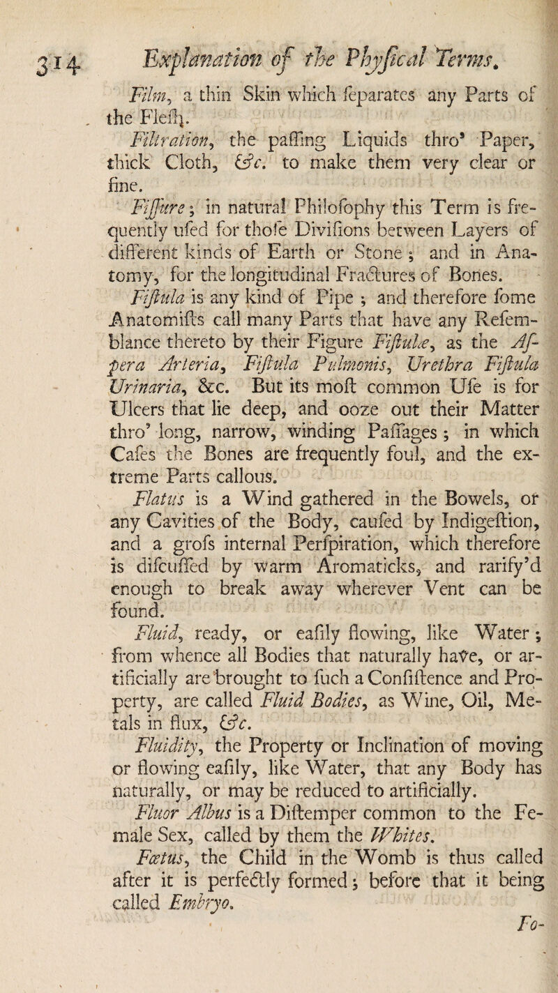 Film? a thin Skin which feparates any Parts of the Fled}. Filtration, the paffing Liquids thro5 Paper, thick Cloth, &c. to make them very clear or fine. Fiffkre; in natural Philofophy this Term is fre¬ quently tiled for thole Divifions between Layers of different kinds of Earth or Stone; and in Ana¬ tomy, for the longitudinal Fradhires of Bones. Fiftula is any kind of Pipe ; and therefore feme Anatomifcs call many Parts that have any Refem- blance thereto by their Figure Fiftuhe, as the Af- pera Arteria, Fiftula Pulmonis, Urethra Fiftula Urinaria, &c. But its mod; common Ufe is for Ulcers that lie deep, and ooze out their Matter thro’ long, narrow, winding Pa if ages ; in which Cafes the Bones are frequently foul, and the ex¬ treme Parts callous. Flatus is a Wind gathered in the Bowels, of any Cavities of the Body, caufed by Indigedion, and a grofs internal Perforation, which therefore is difcuifed by warm Aromaticks, and rarify’d enough to break away wherever Vent can be found. Fluid, ready, or eafily dewing, like Water; from whence all Bodies that naturally hate, or ar¬ tificially are brought to fuch a Confidence and Pro¬ perty, are called Fluid Bodies, as Wine, Oil, Me¬ tals in flux, &c. Fluidity, the Property or Inclination of moving or flowing eafily, like Water, that any Body has naturally, or may be reduced to artificially. Fluor Alhus is a Didemper common to the Fe¬ male Sex, called by them the Whites. Fcetus, the Child in the Womb is thus called after it is perfectly formed; before that it being called Embryo. Fo-