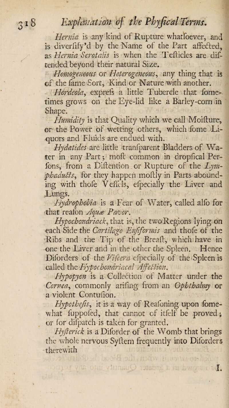 Hernia is any kind of Rupture whatfoever, and is diverfify’d by the Name of the Part affedted, as Hernia Scrotalis is when the T eft ides are dis¬ tended beyond their natural Size. Homogeneous or Heterogeneous, any thing that is of the fame Sort, Kind or Nature with another. Hordeola, exprefs a little Tubercle that Some¬ times grows on the Eye-lid like a Barley-corn in Shape. . Humidity is that Quality which we call Moifture, or the Power of wetting others, which Some Li¬ quors and Fluids are endued with. Hydatides are little transparent Bladders of Wa¬ ter in any Part; molt common in dropfical Per¬ sons, from a Diftention _ or Rupture of the Lym- phaduPis, for they happen moftly in Parts abound¬ ing with thofe VeSlels, efpecially the Liver and Lungs. Hydrophobia is a Fear of Water, called alfo for that reafon Favor. Hypochondriac^ that is, the twro Regions lying on each Side the Cartilage Enfifcrmis and thofe of the ■Ribs and the Tip of the Bread, which have in one the Liver and in the other the Spleen. Hence Diforders of the Vifcera efpecially of the Spleen is called the Hypochondriacal AffePHon. Hypopyon is a Collection of Matter under the Cornea, commonly arifing from an Ophthalmy or a violent Contufton. Hypothecs, it is a way of Reafoning upon fome- what fuppofed, that cannot of itfelf be proved; or for difpatch is taken for granted. Hyjlerick is a Diforder of the Womb that brings the whole nervous Syftem frequently into Diforders therewith I.