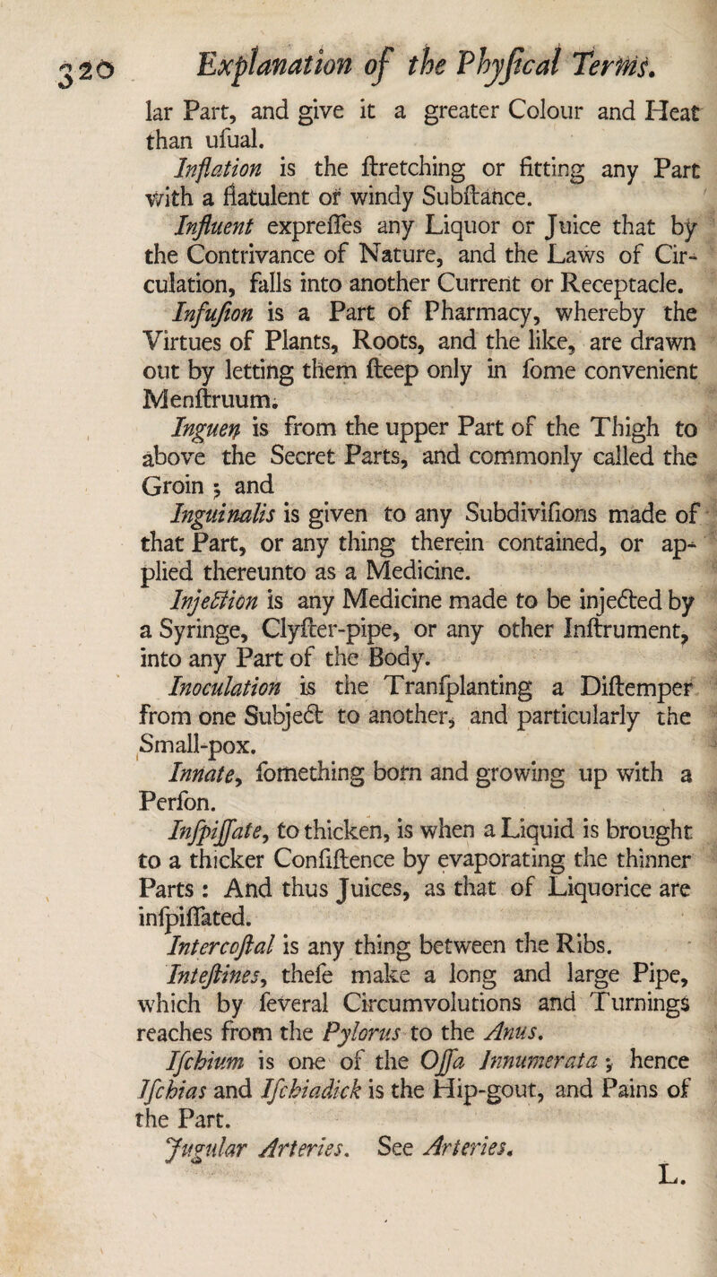lar Part, and give it a greater Colour and Heat than ufual. Inflation is the ftretching or fitting any Part with a flatulent or windy Subftance. Influent exprefles any Liquor or Juice that by the Contrivance of Nature, and the Laws of Cir¬ culation, falls into another Current or Receptacle. Infuflon is a Part of Pharmacy, whereby the Virtues of Plants, Roots, and the like, are drawn out by letting them fteep only in fome convenient Menftruum. Inguerp is from the upper Part of the Thigh to above the Secret Parts, and commonly called the Groin and Inguinalis is given to any Subdivifions made of that Part, or any thing therein contained, or ap¬ plied thereunto as a Medicine. Injection is any Medicine made to be injedted by a Syringe, Clyfter-pipe, or any other Inftrument, into any Part of the Body. Inoculation is the Tranlplanting a Diftemper from one Subjedt to another* and particularly the Small-pox. Innate, fomething born and growing up with a Perfon. Infpijfate, to thicken, is when a Liquid is brought to a thicker Confluence by evaporating the thinner Parts : And thus Juices, as that of Liquorice are inipifiated. Intercoftal is any thing between the Ribs. Inteftines, thefe make a long and large Pipe, which by feveral Circumvolutions and Turnings reaches from the Pylorus to the Anus. Ifchium is one of the Ojfa Jnmmerata *, hence Ifchias and Ifchiadick is the Hip-gout, and Pains of the Part. Jugular Arteries. See Arteries.