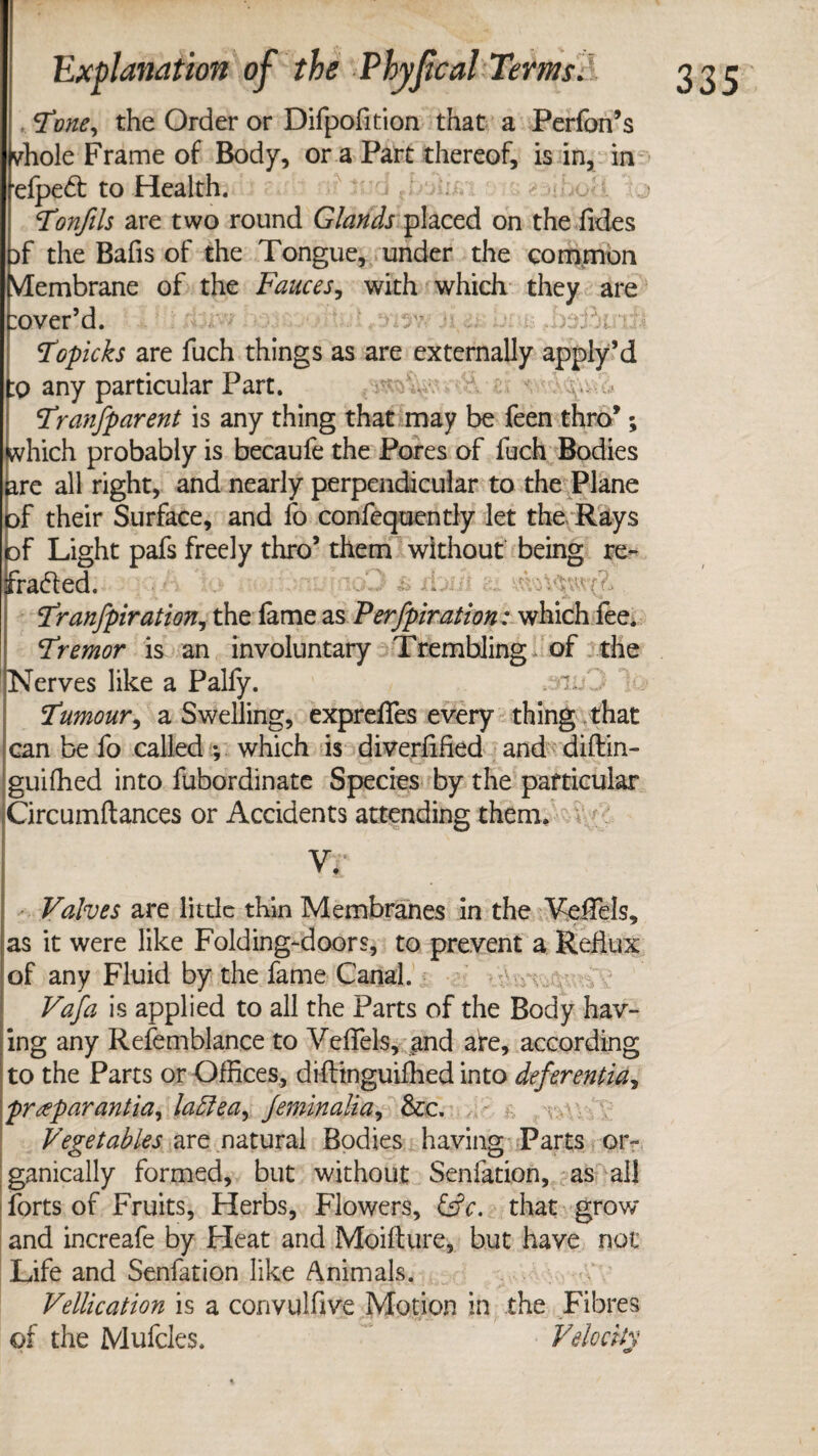 Tone, the Order or Difpofition that a Performs vhole Frame of Body, or a Part thereof, is in, in elpeCt to Health. Tonfils are two round Glands placed on the Tides }f the Bafis of the Tongue, under the common Membrane of the Fauces, with which they are :over’d. Topicks are fuch things as are externally apply’d :o any particular Part. ; !Transparent is any thing that may be feen thro*; which probably is becaufe the Pores of fuch Bodies are all right, and nearly perpendicular to the Plane jof their Surface, and fo confequently let the Rays of Light pafs freely thro’ them without being re¬ fracted. .* '-4 Tranfpiration, the lame as Perfpiration: which fee. Tremor is an involuntary Trembling, of the erves like a Palfy. .mO Tumour, a Swelling, exprelfes every thing .that can be fo called *, which is diverified and diflin- guiffied into fubordinate Species by the particular Circumftances or Accidents attending them. V. Valves are little thin Membranes in the Yeifels, as it were like Folding-doors, to prevent a Reflux of any Fluid by the fame Canal. Vafa is applied to all the Parts of the Body hav¬ ing any Refemblance to Veffels, and aire, according to the Parts or Offices, diftinguifhed into deferentia, preeparantia, laffea, Jeminalia, &e. Vegetables are natural Bodies having Parts or¬ ganically formed, but without Senfation, as all forts of Fruits, Herbs, Flowers, that grow and increafe by Heat and Moifture, but have not Life and Senfation like Animals. Vellication is a convulfive Motion in the Fibres of the Mufcles. Velocity