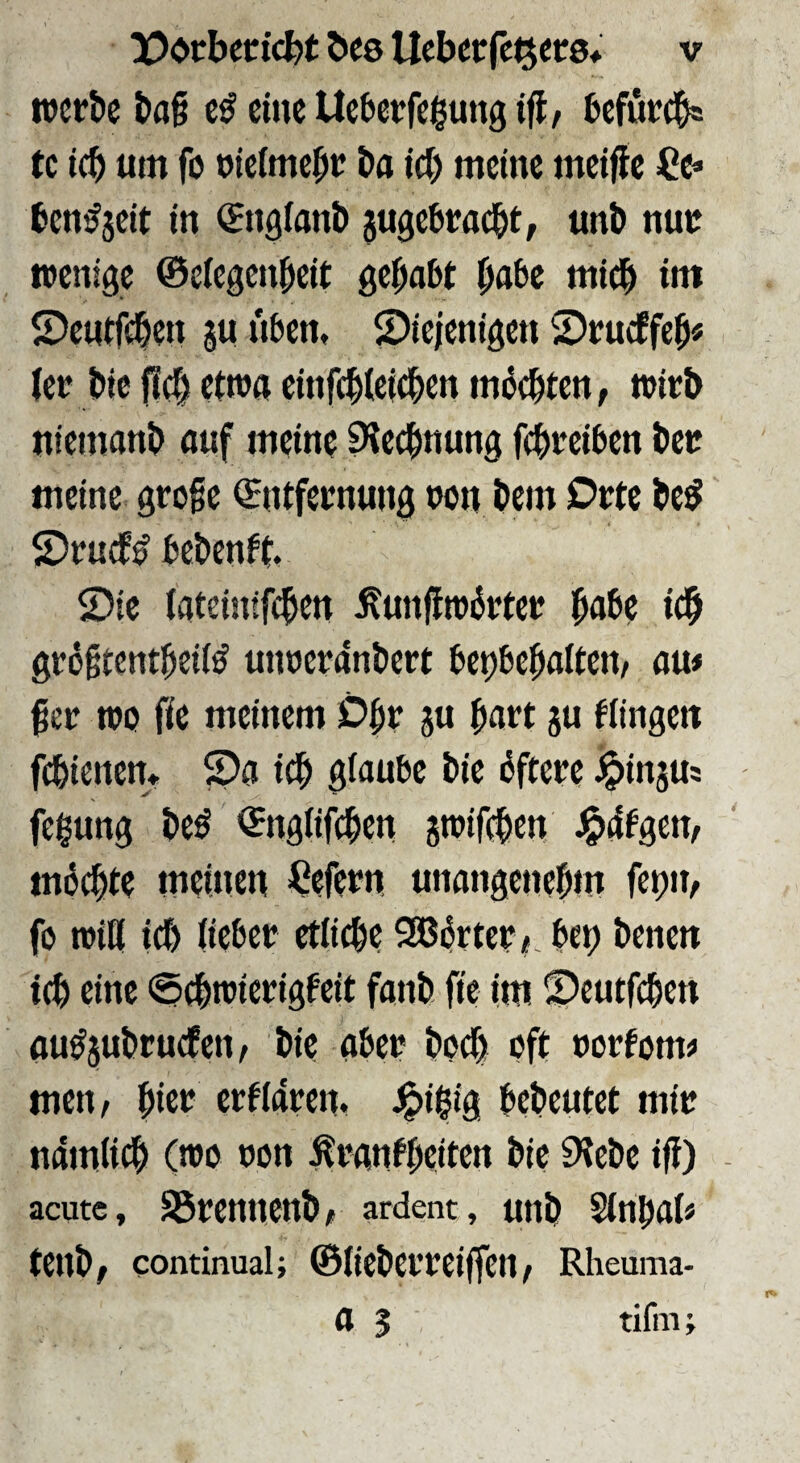 werbe bag eine Ueberfegung iff / befur^ tc i(b um fo niefmebr bn id) meine meiffe Ce» ben^jeit in (Sngianb jugebraebt, unb nur wenige ©eiegenbeit gehabt habe midb im ©eutfeben ju nben, diejenigen drueffeb« ler bic |!c| etwa cinfebieicben mbebten, wirb niemanb auf meine Rechnung fi^reiben ber meine groge Entfernung wn bem Orte bcö druef^ bebenft. die iateinifeben ^ungwbrter habe icb grogtentbeii^ utwerdnbert betjbebaiten, au# ger wo fie meinem Obr ju hart gu flingen febienen* da icb glaube bie bftere ^injus feßung be^ Engtifcben pifeben J^dtgem möchte meinen Cefern unangenebm fetjir, fo wiö icb (ieber etiiebe 5GBörter<- bet) benen icb eine 0cbwierigfeit fanb fte im deutfeben ou^jubruefen, bie aber bodb oft rortom# men, bic'^ erfidren. J^ißig bebcutet mir ndm(i(^b (wo ron ^ranfbeiten bic 9?ebc ig) acute, S3renncnbi ardent, unb Sinbal« tenb; continual; ©lieberreigen, Rheuma- a 3 tifni;