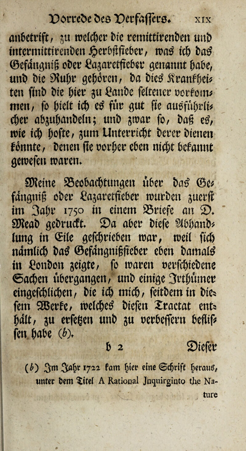 a»6ctrift, §u ttelc^cr fctc rcmtttlren&en unü> intcrmitttcenöcn ^erbflftebcr, roaö ©cfangni^ oöet: Casavetfieba* genannt ^abe, unb J)ic ^uj)t ge^bren/ öa i)ie^ Ärantfjcü ten finö bic |)iet’ p ^?anS)c feltenec »ortoin# meti/ fo l^ictt tc^ e^ fiic gut fic ausfuf;t(i# c^ct abju|)ant>eln; unt» sivat fo/ &a§ wie id) ^oftC/ jum Untettic^t beter i)iencn fbnntc, Denen fie normet eben n((|jt begannt gewefen waren. SJietne SSeobacDtungen über Da^ @e# fangtii^ oDer ifasaretfieber würben juerfi: im 3a|)r 1750 in einem SSriefc an 2). SKeab gcDrurft. ©a aber Dtefe Stbbanb# lung in ©iie gefcDriebcn war, weit fi(6 namtIcD Da^ @efangni§jteber eben tamalö in Conbon seigte/ fo waren uerfc^tcbene @a^en übergangen/ unb einige 3rt|)umer cingefcblicben/ bie id& micb/ feitbemin Dies fein SEBerfC/ wetc^e^ biefen Xraetat ent* $att/ 5u erfeßen unb ju uerbeiTern befliif# fenjabe (^). b 2 ©icfer (0 emcSd^riff unter Um ^ifel A Rational Jnquirginto the Na¬ ture