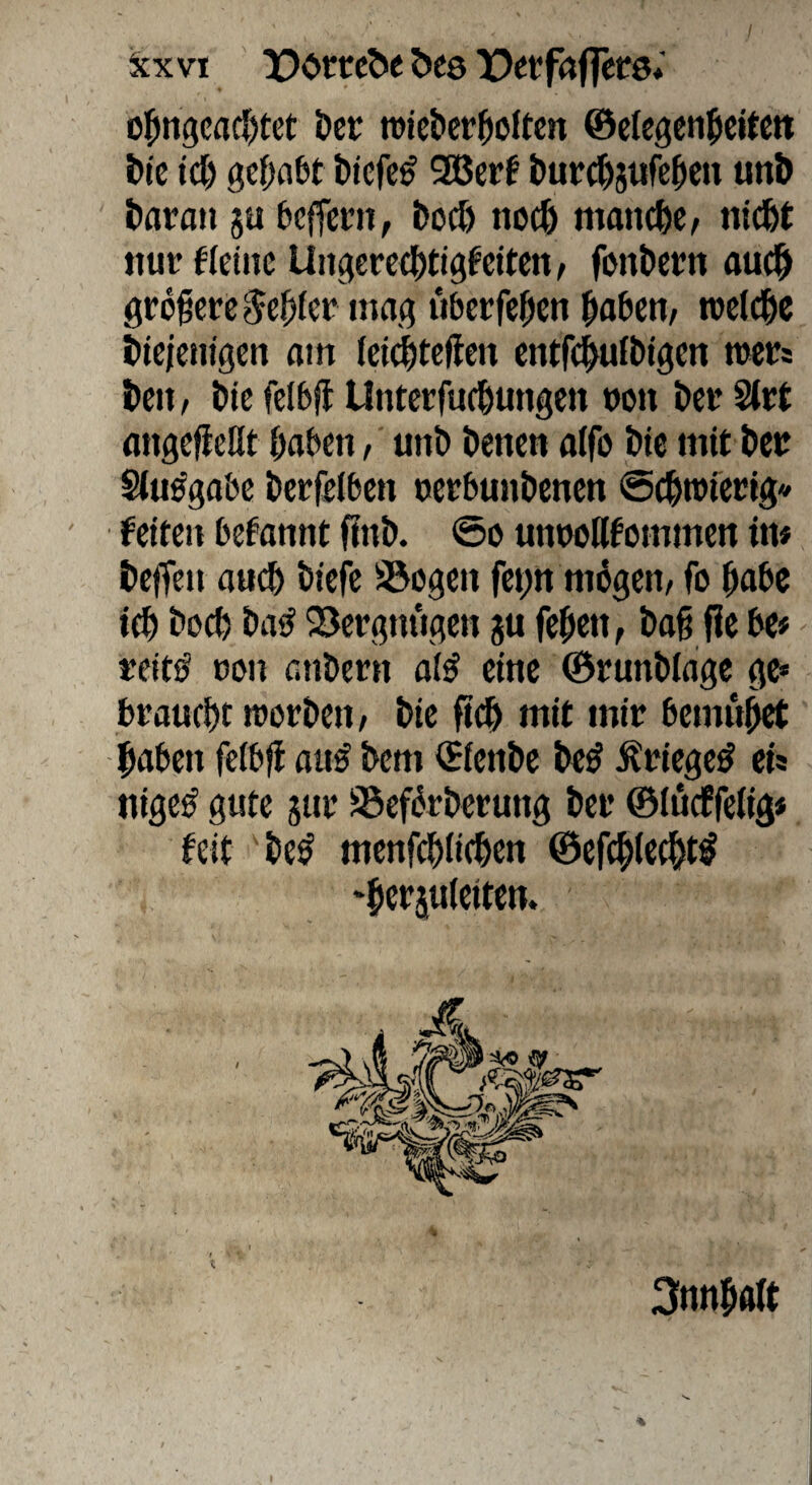 / ^cxvi !Dortc^e bes )!)etfaf|ct'0* ofin9cacI)tet öct roiebcrjioltcn ©cfcgen^cttctt t>ie id) gef;a£>t bicfe^ 535erf burt^jufe^cn unb bara» ju bcffecn, bocl) noch mmicbc, nlcbt tiut fleüic Uiigerctbtigfciten/ fonbern au(|> grofcrc ^cbfei* mag uberfcfien bflbett/ roclcbc bicjcnigcn am (cidbteftm cntfcbufbigcn mcts bcit t bie fclbfl Unterfucbungen oon bei* Stit fliigcfießt haben, unb betten aifo bie mit bett Stu^gabe berfelben oetbunbenen ©ebntfetig* feiten befannt finb. @o unwöfommen in# beffen auch biefe Siegen fet;n nihgen/ fo höhe ich hoch ba<^ 23ergniigen ju fehen, baß fie be# treitö non anbern ai^ eine ©runblage ge* braucht tnorbeu/ bie fi^ mit mir bemu^ haben fetbji au^ bem €ienbe be^ ^riege^ cts ttige^ gute 5ur S5cf5rbcrung bei* ©iucffeJig* feit be^ menfehiiehen ©efchiecht^ ‘herjulciten. / 3nnhaft