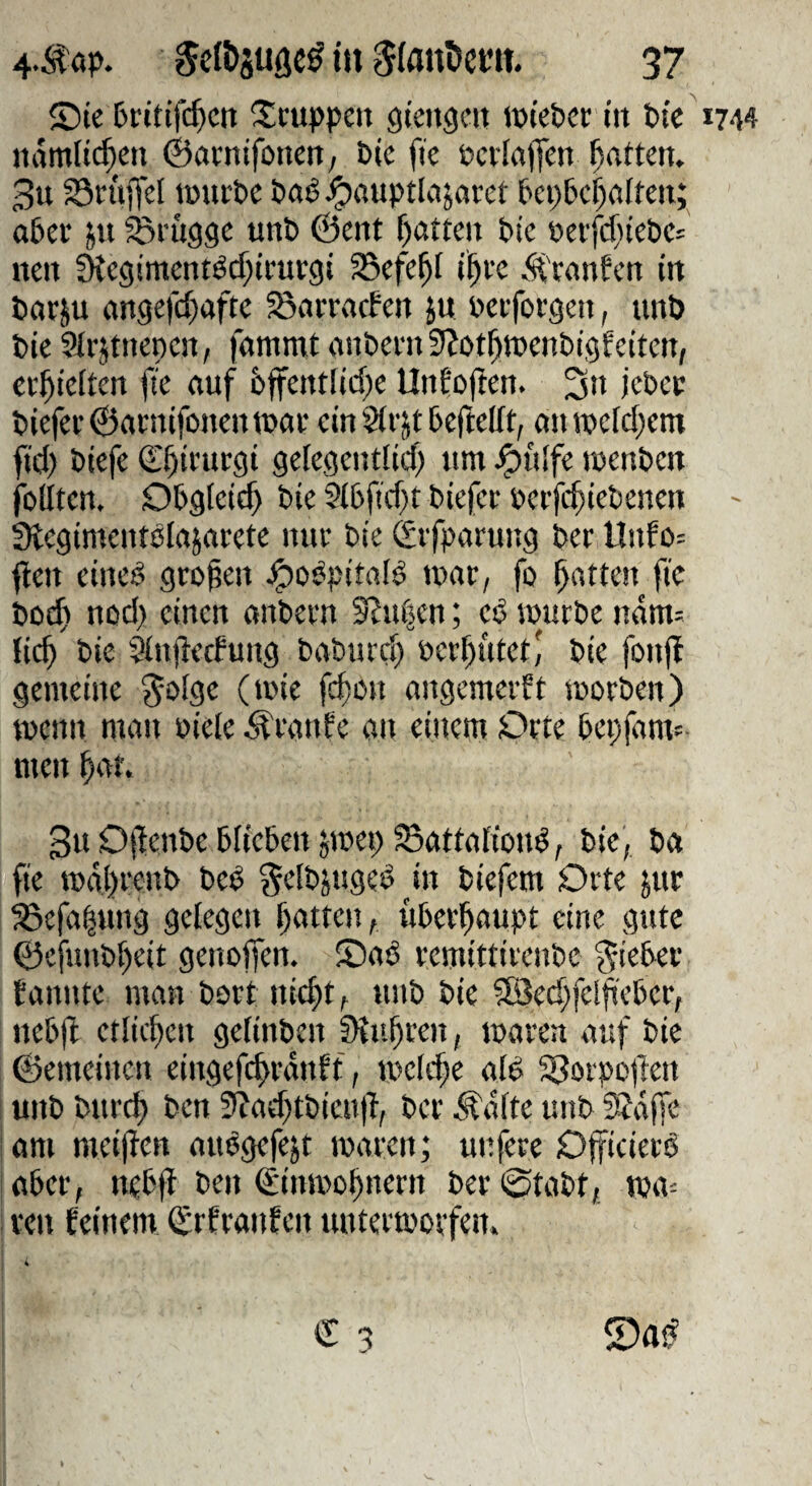 ©ie I>rttif($cn itcuppen gtengcn »tebcr t'it t)tc'i744 nämlichen ©amtfonen, Die fie DcriajTen Ratten. 3u ^öcüffel lüurDe Daö ^auptlajarct Dci)6cf)flfteit; a6ei* jn ^eugge unb ©ent f)atten Die Detf4neDe= neu ^egimentöcf}irurgi ^efe^f i^te .‘fCcanfen in Dorju öngefcf)afte ^öenraefen ju Deiforgen, tinö Die Slrstnenen, fammt anDeni SJot^tcenDigfeiten; erhielten fie auf 6ffentlicf)e Unfoften. 3» KDec Diefet©atnifonentDat ein 2(rjt DeftelTt, anrocM;em fid) Diefe €§irurgi geiegenttid) um ^fdfe wenDen feilten. Obgleich Die Si6fid}t Diefer eerfc^ieDenen - ütegimentelajarete nur Die Svfparung Der llnfo= fielt eined großen .^odpitafö luar, fo Ratten fie Dod) nod> einen anDern Slui^en; ed teurDe ndnt: lic^ Die Sinjletfung DaDurc^ öer^ütet,' Die fonfl gemeine ^olge (teie fd)en angemerft seorDen) wenn man eicle Äranfe an einem Orte Depfam- men ^at. 3u DflenDe DIieDen jmep Battafiond; Die, Da fie mdtfrenD Ded gelDjuged in Diefem Orte jur ^efa|ung gelegen Ifatten, üDerfiaupt eine gute ©efuuDffeit genoffen. iDad remittireuDe ^ieDer fannte man Dort ni4t t «nö i>id ?[öed;fel4eDer, neti)l etlicfien gelinDen fHu^ren, tearen auf Die ©emeinen eingefi^rdnff, UKlc^e ald 58orpo|len unD Durd) Den 3?ad)tDicn)l, Der ^dfte unD 9Jdffe i am meijlcn audgefejt maren; unfere Officierd aber, neDfl Sinmo^nern Der ©taDt, TOa= ven feinem ^rfranfen untermorfen.