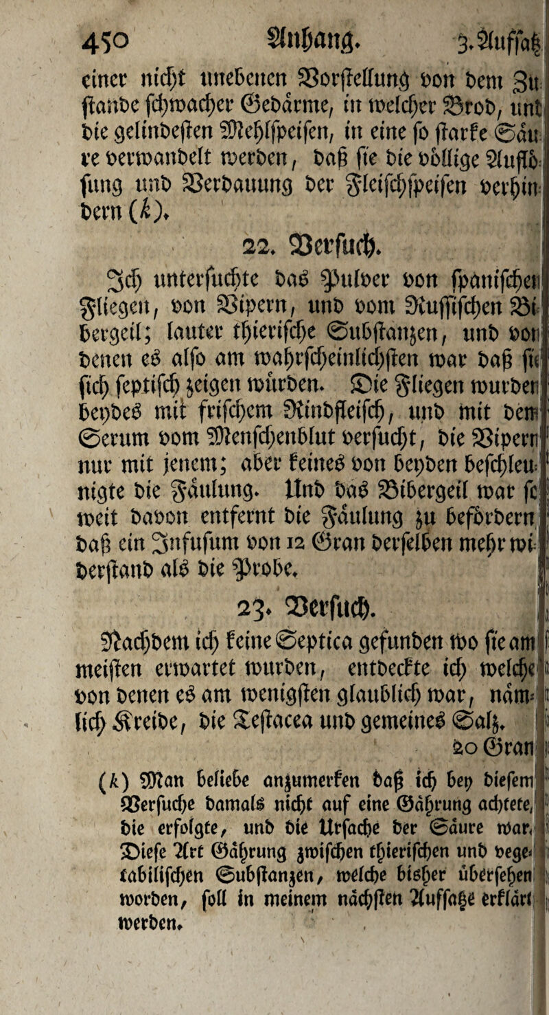 einer liiert «iieljcncn SSorpcIfung non Oeni 3ir ftanne fc^ioncf)er ©ebdrme, in toeicfxr Srot, nnt Oie gelinOeflen ?0?e^[fpeifen, in eine fo flarfe 0du; re nevtoanOelt tnerOen, Oa§ fte Oie obüige 2(ufI5: fung unO SSerOanung Oer ^-leifdjfpeilcn ner^itr Oern ' 22. SJerfueö. nnterfuefete Oaö gjiiiper non fpnnifc^eii fliegen, non SSipern, unO poni 0{ufl(fd)en ^i Oergeit; lauter t^ierifcf)c ©ußftanjen, unO Poii Oenen eö alfo am ma^rfc^einlicijiten mar Oa@ jt« fi(^ feptifc^ jeigeii tpuröen. $Die fliegen murOeti Oepöeö mit frifc^em StinOfleifc^, unO mit öem 0erum Pom5!)tenfd}en6IutPerfud;t, OieSSipern nur mit jenem; aber feinet Pon Oepöen Oefc^Ieu^ nigte Oie ^-dnlting. UnO Oaö 23i0ergeii mar fc meit OaPon entfernt Oie ^duhmg ju OefOrOern Oa^ ein Snfufum Pon 12 ©ran OerfelOen me^r mt OerfianO all Oie 9>ro0e. 23. Q3ccfuc^. 9^a($0em ic^ feine 0eptica gefunOen mo fte am meijten ermartet mttrOen, entoeefte id; melc^e Pon Oenen el am menigjten glauOfid; mar, ndm'^ lic^ ^reiOe, Oie S^ejlacea unO gemeinel ©alj. ! 20 ©ratij (A) SÖlan 6eUc6c onjumerfen Oa^ icO Oep biefem (BerfucOe bomals nicOf auf eine ©ä^rung od)tete, Oie erfolgte, unb bie Urfadie ber ©dure »ari^ 2>iefc Mrt ©d^cung jroifcOen t^ierifdjen unb t>ege<f fabiiifdjcn ©ubjianjen, weicbc btßOee überfeOen' roorben, foll in meinem ndcOjlen 2(uffa|e erfidrii- iverben. !