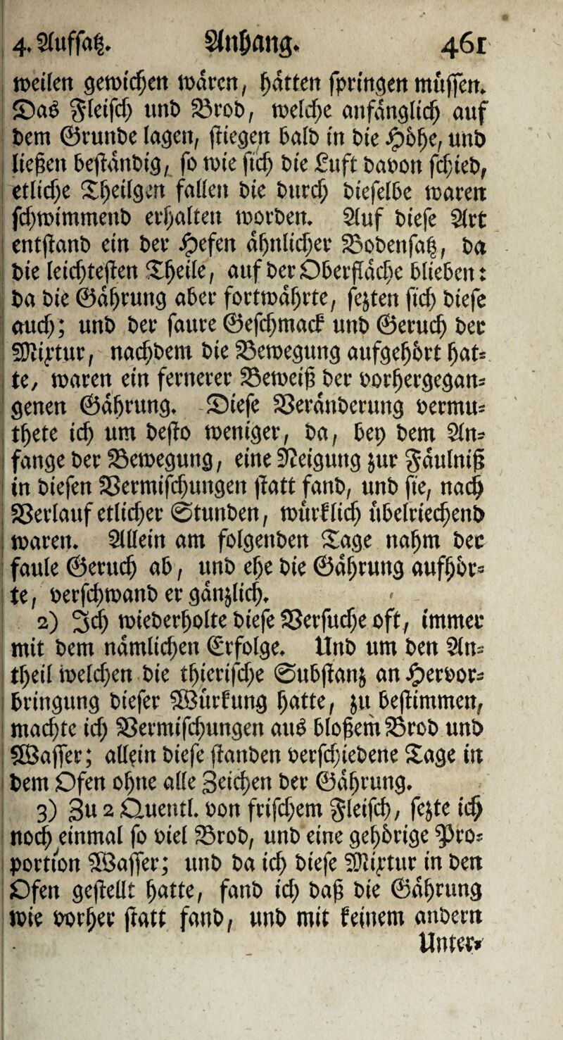 I n>ct(en getüid^m ludccn, Ratten fpringett mujfett. i ©aö ^Icifcf) unb ^rob, mld)t atifdngltd^ auf ; bem ©runbc lagen, ftiegcit halb tu bte ^6^e, unb j liefen 5e|?dnbtg, fo tuie ftc^ bte fiift babon fcfjteb, I etliche Stetigen faüeit bte bitrc^ biefelbe tcarett : fcf)tDtmmenb ei‘f)altett tuoebett. Sluf btefe Stet I entjlanb ein bei- J^efen d^ttltc^et SBobenfa^, b« i bte Ietcf)te|len X^etfe, aufberOberfidc^e blieben: j ba bte ©dl^ruug aber focttüd^ite, festen ftef) btefe I ouef); unb bee faure ©efef^maef unb ©eruc^ bec ■ 9)i4-tue, nac^bem bie S^eroegung aufge^brt ^au I u, TOaren ein feenecer ^ewei^ bec boc^eegegan* 'genen ©dbcung. $Diefc SSerdnbecung bermu= ■t^ete ic^ um befio menigec, ba, bep bem Sin» i fange bec Semegung, eine Neigung juc ^dulnii i in biefen 2Secmifi$ungen )^a^^ fanb, unb fte, na^ 158eclauf etlic^ec 0tunben, ibucfiie^ itbelciec^enb j macen. Slilein am folgenben 5$:age na^m bec ! faule ©ecuc^ ab, unb e^e bie ©d^cung auf^bc» I te, beefebtbanb ec gdnjli^, ‘ 2) tbiebecbolte biefe SSeefurf^e oft, irnmec mit bem nämlichen Sefotge. Unb um ben Sin» I tbeil ibeld)en bie tbiecifd^e 0ubjianj an ^ecboc» ibeingung biefec ?[ö{tcfung b<ttte, ju be(limmen, I machte irf; SSeemifebungen auö bloßem 33cob unb i ?Baffec; allein biefe fianben becfcf;iebene Sage in I bem Ofen oßne alle geießen bec ©dßcung. , 3) gu 2 öuetitl. bon fcifc^em ^leifcf), fejte ic^ ' no^ einmal fo biel S3cob, unb eine geßbeige ^co» i poetton 5Bajfec; unb ba ieß biefe SUiytue in ben : Dfen gejlellt ßatte, fanb id> baß bie ©aßciing tpie bocßec ftatt fanb, unb mit feinem anbeett Untec»