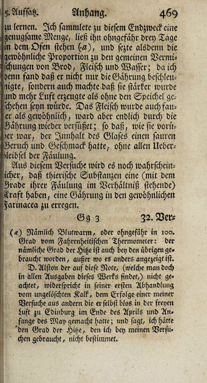 ju lernen. fammlete ju biefem ^nbjwetf eine ^enugfame ^enge, lk% t^n o^ngefd^r brep Sage iin bemOfen fielen ^a), unb fejte aBbenn bte gerob^nltc^e Proportion jn ben gemeinen S5ermt* ifc^ungen bon 33rob, unb tßaflfer; ba tc^ Denn fonb baf er nlc^t nur bte ©d^rung befd)leu= ilgte, fonbern auc^ mochte ba^ fie jldrfer mürbe iitnb me^r £uft erjeugte uB o^nc ben 0pet($cl ge^ |rcf)e^en fepn mürbe. §(eifd) mnrbe ou^ fau= ■er aB gembl^nitc^, m«rb ober enbiie^ burd; bic iSd^rung mieber perfTipet; fo ba0, mie fie Poru= :jer mor, ber bed ©lofeö einen fouren ©eruc^ unb ©efdjmocf ^otte, o^ne olien Ueber^ ileibfel ber gduiung. ■ 2(iB biefem SSerfne^e mirb eö noc^ mo^rfd^ein^ [:id;er, bo^ t^ierif($e 0ubj!onjen eine (mit bent [ Brobe i^rer ^dufung im Sßerl^dlttti^ jte^enbe) i'^roft ^oben, eine ©d^rung in ben gemb^niie^en l;5rttBocea ju erregen. @g 3 32.23cri (a) SJamltd) ^fuftrarrtiA ober o^ngefd^r in loo^ [ @rab t)om ?^ermomc(cr: ber i «dmfic^e @rab ber ^t|e ifl öuc() bc^ ben übrigen ge« brauebr worben, au^er wo eö onberö nnge^eigf i|I* 2(((lo'n ber ouf biefe ?Rore, (weicbe man boeb in affen 'äu^gaben biefeö 2Berfö pnbef/) nicht go« achtet, wiberfpricht in feiner er(Ien 3(.bhanbfung \)om ungefüfehten Äaff, bem ^rf^ofge einer meiner S^erfuche aus anbern bie erfefbfl bfoö in ber freien iuft ju ^binburg im (Snbe beS/JfprifS unb 2(n» fange beS SQTm; gemacht baffe; unb fagt, ichh<^tfe *ben @rab ber Jpi^e, ben ich bei; meinen 93erfu» (hen gebraucht, nicht bejlimmef*