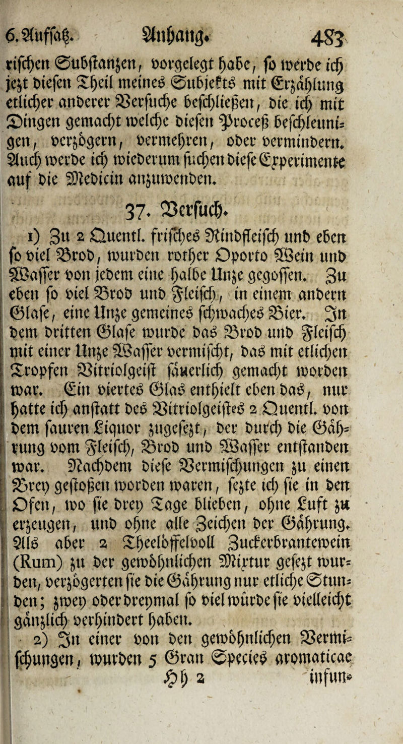 6.S(uffö^. Stnjiatig. 4g5 rifc^en 0u6(tanjcn, üofgelegt ^a5c, foicefbeic^ jcjt bicfc« meinet 0u6je?t^ mit Crja^iuns «lieber anberer S>ei-tud)e bcfcf^licpai, btc td) mit Singen gcmad;t roelc^c biefen ^foce(? befi^feunis gen, berj6gei-n, öermef)ren, obei- betminbem. Slud^mei'be id) micbenimfuc^enbiefeSfpetimentc öuf bie 3)?ebicin önjumenben. 37. OSerfuc^. 1) 3« 2 Ouentl. frifd;eö Stinbffcifc^ unb eben fobiel förob, muvben rbt^ec Dporto 5SSein unb §0B(iffec bün jebem eine ^a(bc Unje gegoffen. 3u eben fo biel S3rbb unb S’ictfd),' in einem mtbern 0lafe, eine linje gemeines fd;tbad;eS S3ier. 3rt bem britten ©lufe mürbe baS 93vob unb ^leifc^ mit einer linje 9.3af)er bermifc^t, buS mit etlid)eii Stopfen 3?itrio[gei)t (auerlic^ gemad)t morben j mar. €in bierteS ©laS enthielt eben baS, nur i ^atte id) anjtatt beS ®itriofgeijleS 2 Quentl. bon ' bem fauren fiquor jugefejt, ber burd) bie ©o^= I rung bom Sd.rifd;, Srob unb ?Saffer entftonben ' mar. JJaeftbem biefe S>ermifd>ungen ju einen ; %m) ge|totjen morben maren, fejte id) fie in ben : Dfen, mo fie brei; Sage blieben, o^ne £uft ' erzeugen , unb o^ne alle 3rid;cn ber ©a^rung. 1 SllS aber 2 S^eelöffelboü Sneferbrantemein ! (Rum) }u ber gembf^nli^en 3)iiptur gefejt mur= ! ben, bcrjogerten fie bie ©a^rung nur etlid;e 0tun= , ben; jmep ober brepmal fo biel mürbe fie bielleicf)t gänjlid) berf)inbert f)aben. 2) 3n einer bon ben gemb5nli($en 5?erttiis fcbungen, mürben 5 ©ran 0pe(ieS aromaticac ^i) z iufim«