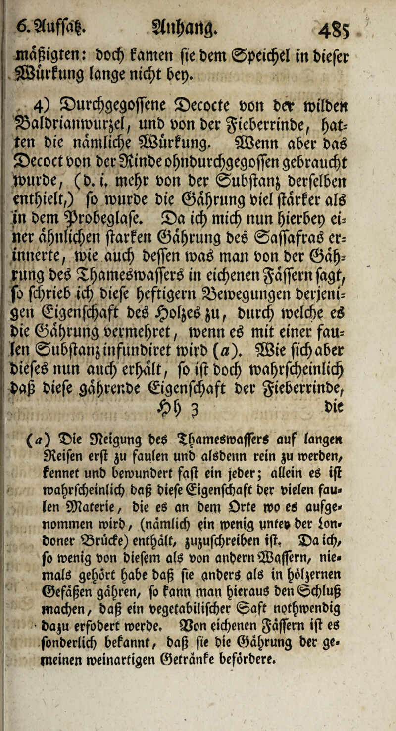 jnöpigtcn: boc^ fernen fi'c tiem ©pei^el in bicfcc , «Burfung lange nic^t Pep. , 4) ©ur($9cgoffenc ©ccoctc »on tct »tlben ^alPriaiwurjcl, unb öon Per ^iebemnbe, ^at= ten Pie nämliche 5Bncfung. SÖJenn aPcc Paö JDccoctPon Per StinPe o^nputc^gcgoflen gebraucht tüurPc, (P. i, mc^r Pon Per 0uP(ianj PerfelPen enthielt,) fo rouePe Pie ©a^rung Ptel (tdrfer afö I in Pem ^roPeglafe. ©a icf) mic^ nun ^ierPep ci^ i ner d^nli^en jiarfen ©d^rung Peö 0affafraö eu innerte, tüte auc^ Peffen tna^ man üon Per ©d^^ : jmng Peö X^ame^mafer^ in eidtenen ^dflern fagf, 1 fo fd^rieP ic^ Piefe heftigem ^emegungen Perjeni^ 1 gen ©genfe^aft Peö ^olje^ ju, Purd) toelcpe eö Pie ©df)rung ücrme^ret, menn eö mit einer fau= ; (en 0uPf}anjinfunPiret tüirP (a). SBie fic^iaPer i Piefeö nun auc^ ereilt, fo ifl Po^ ma^irf^einlic^ Pa^ Piefe gd^renPe €igcnf($aft Per ^iePerrinPe, 3 Pie (a) ®te SRctgung t)e$ öuf (angm fKeifcn erp fauten unb aföbenn rein §u werben, fennet unb bemunbert fafl ein jeber; nüein cö tfl wa^rfcbetnlic^ bög biefe gigenfi^aff b?r bielcn fau» fen SWaferie, bie eö on bem Orte WP C6 oufge* tiommen wirb, (ndm^ic^^ ^in wenig nnfep ber ion» boner Sruefe) ent^dif, jiijufc()reiben tf!, 3Da ic^, fo wenig bon biefem o($ bon onbern^BofTeJ^n/ nie* moB ge^wrt ^abe bog fie gnberö a(ö in ^oliernen ©efd^en gd^ren, fo fonn nion ^ierouö ben moc^en, bo^ ein begetobilifeber (^oft npf^wenbig • bo^u erfobert werbe* 93on eichenen ip eö fonberiid) befonnt, bo^ fie bie ©d^rung ber ge¬ meinen weinorfigen ©etrdnfe beförbere*