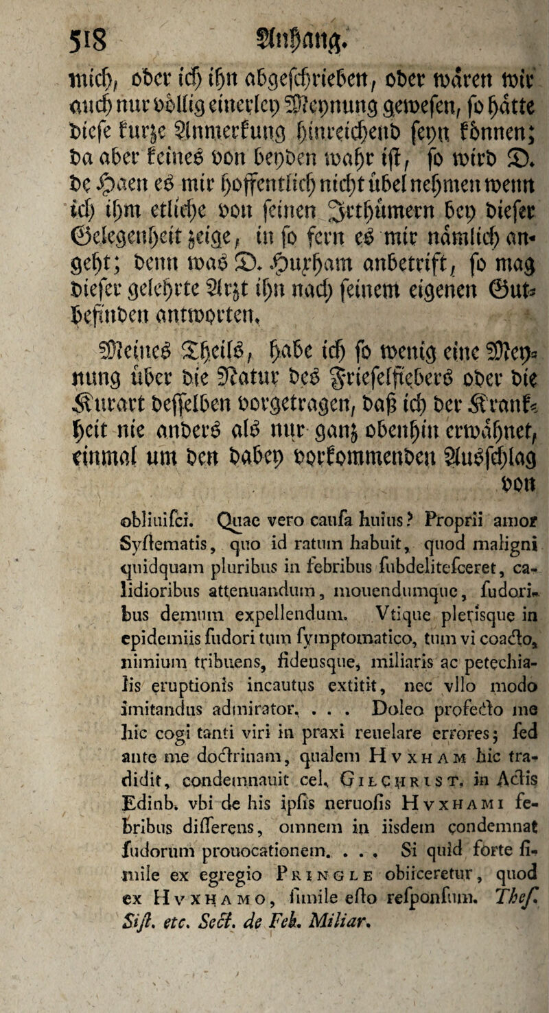 ober (cf) i^it abgefitn'eben, ober toarett toir nur obllig einerlei) ^epnung gemefen^ fo ^dtte biefe turje ?lnmerfuncj fjinreic^enb fepn fbnnen; ba aber feinet oon bepDcn loa^r ijl ^ fo luirb S* bc ^aen eö mir f)offent[icf)nic^t übel nehmen menn id) if)m etliche bon feinen ^rt^ümern bei; biefer ©ek9en!)eit jeige, info fern e^ mir ndmiid) an¬ gebt; beim maö .^ufbam anbetrift; fo mag biefer gelehrte Sirjt if;n nad) feinem eigenen ©ut^ befinben antmorten» 50?eineö ^abe id) fo menig eine ^DZep» itung über bie Statur beiJ ^^riefeffieberö ober bie Äurart befielben borgetragen, ba^ icb ber 5tranf<= l^cit nie anberö aB nur ganj obenhin ermahnet, einmal um ben babep borfommenben au^fd)lag bon obliiiifci. Quae vero caufa hiiius ? Proprii aiiioif SyUematis, c^uo id ratuin habuit, quod nialigni <|iiidquam pliiribus in febribus fnbdelitefceret, ca- lidioribiis attenuandum, moiiendumquc, fudork bus demnin expellenduni. Vtique plerisque in epidemiis fiidori tuni fymptomatico, tum vi coado^ iiimium tribiiens, fideusqucj miliaris ac petechia- lis eruptionis incautus extitit, nec vllo modo imitandiis admirator. . . . Doieo profedo me hic cogi tanti viri in praxi reuelare errores 5 fed ante me dodrinam, qnalem Hvxham hic tra- didit, condemnauit ceb GilC^rist, in Adis Edinb* vbi de his ipfis neruofis Hvxhami fe¬ bribus differens, omnem in iisdem condemnat fudorum prouocationem. . . , Si quid forte fi- mile ex egregio Pringle obiieeretur, quod ex H V X n A M o, fimile eAo refponfum. T^e/l Siß* etc. Seci. de FeL Miliar.