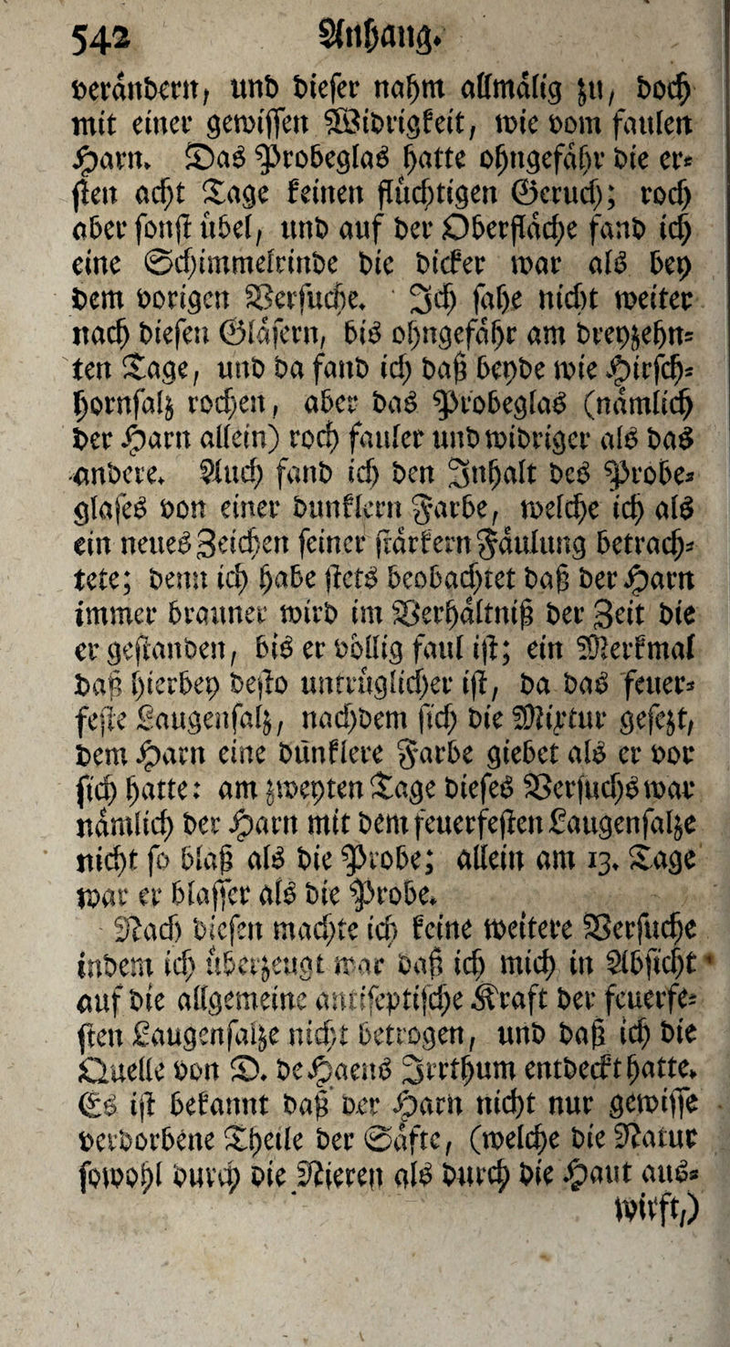 »etanb^m, unb btefcr öffmdltg jti, bot^ mit einev geroiffen 5öib«g!eit, tüle »om fnitleit ^robeglaö ^atte o^ugefd[)v bie er« f!eii ocf;t Sage feinen flucf;t{gen ©crud); rod> ober fonjl nbel; unb auf ber OberjIdd;e fanb ic| eine 0d)immefrinbe bie bicfer tuar afö bep bem borigcn SSerfucbe. fd)e nicht tueitec nach biefen ©Idfcrn, biö ohngefdhr am brepjehn« ten Sage, unb ba fanb id) bah bepbe mie .^irfch« hornfaij rod)en, aber baö ^robegfaö (ndmlii^ ber ^arn al(ein) rod) fanfer unbmibriger alb bab •onbere. Sind; fanb id) ben Inhalt beb ^^robe« glafeb bon einer bunflcrn S;c»rbe, welche ich ein neueb Seichen feiner ftdrfern^dulung betrach« tete; benu ich h^*^^ hcfb beobad)tet bah ber^arn immer brauner wirb im ^erhdltnih ber Seit bie ergeftanben, bib er bbllig faul i|f; ein ?0lerfmaf baf, hierbep bejto untruglidher ifl, ba bab feuer« fefle Saugeufalj, nad)bem fid; bie SJli^tur gefejt, bem .^arn eine bünflere garbe giebet alb er öor fich jweptenSage biefeb aScrfud)bwar udmiieh ber ^arn mit bem feuerfehen f augenfaljc nidht fo bläh alb bie ^Jeobe; allein am 13. Sage war er blaffer alb bie $>robe* SZad) biefen mad;te ich feine weitere SSerfuche inbem ich überzeugt war baf? ich i» Slbfid)t • ouf bie allgemeine ancifeptifd^e ^raft ber feuerfe« ften Saugenfalje nid;t betrogen, unb bah ich bie Quelle bon S). be^aenb ^rrthum entbeeft hatte, ©b ijf befannt bah ber ^aru nicht nur gewiffe berborbene Shetle ber 0dftc, (welche bie 0?atur fowohi bie Spieren alb burch bie ^aut aub» ivitft;)