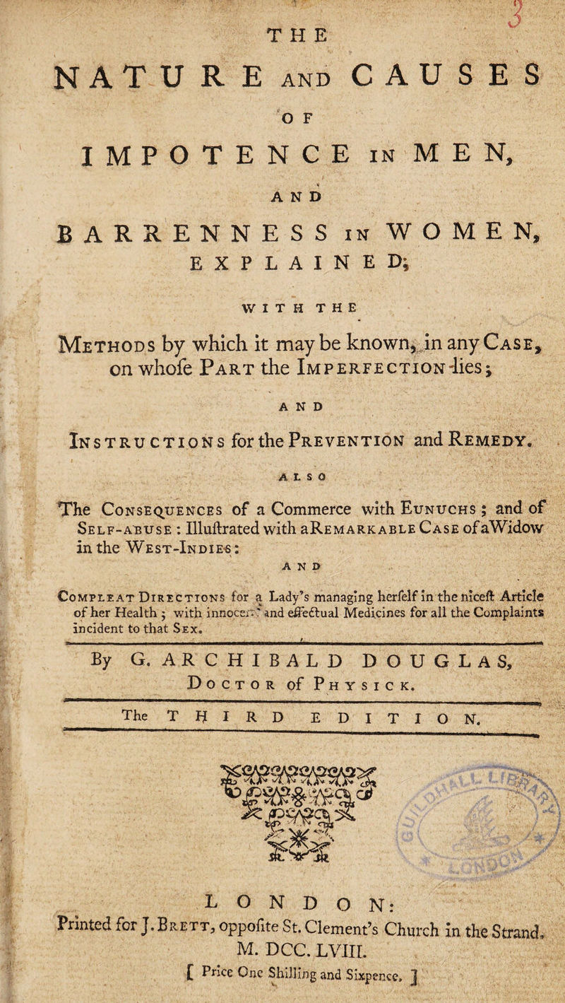 NATURE and CAUSES O F IMPOTENCE in MEN, AND BARRENNESS in WOMEN, EXPLAINED; WITH THE Methods by which it maybe known, in any Case, on whofe Part the Imperfection'lies; AND Instructions for the Prevention and Remedy. ALSO The Consequences of a Commerce with Eunuchs ; and of Self-abuse : Illuftrated with aREMARKABLE Case ofaWidow in the West-Indies: and Comueat Directions for a Lady’s managing herfelf in the niceft Article of her Health ; with innoccr*' and eifedlual Medicines for all the Complaints incident to that Sex. - ......l.. By G. ARCHIBALD DOUGLAS, Doctor of P h y s i c k. The THIRD EDITION. LONDON: Printed for J. Brett, oppofite St. Clement’s Church in the Strand, M. DCC. LVIII. £ Price One Shilling and Sixpence, j