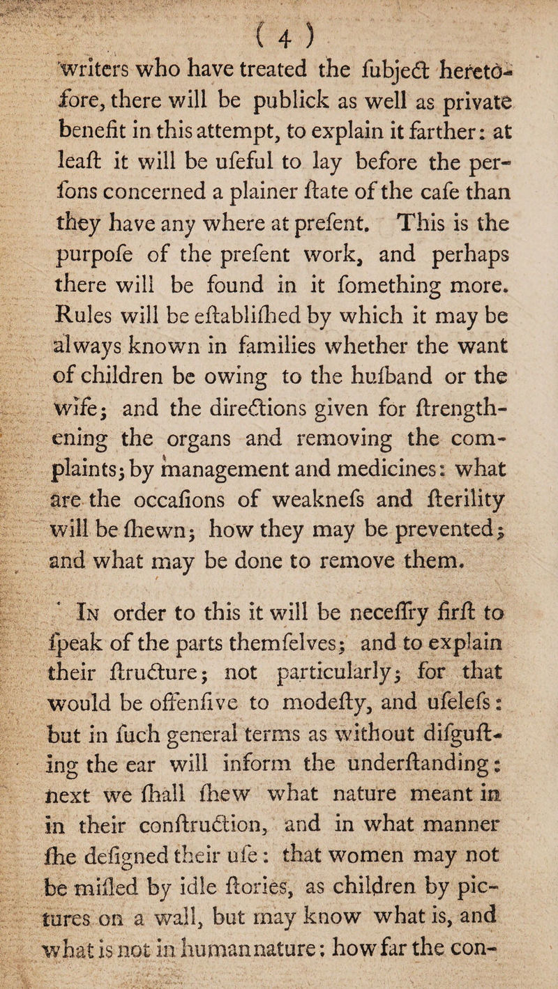 writers who have treated the fubjed hereto¬ fore, there will be publick as well as private benefit in this attempt, to explain it farther: at leaft it will be ufefnl to lay before the per- fons concerned a plainer ftate of the cafe than they have any where at prefent. This is the purpofe of the prefent work, and perhaps there will be found in it fomething more. Rules will be eftablifhed by which it may be always known in families whether the want of children be owing to the hufband or the wife; and the diredions given for {length¬ ening the organs and removing the com¬ plaints; by management and medicines: what are the occafions of weaknefs and fterility will be fhewn; how they may be prevented; and what may be done to remove them. In order to this it will be neceffry firft to fpeak of the parts themfelves; and to explain their flrudure; not particularly; for that would be offenfive to modefty, and ufelefs: but in fuch general terms as without difguft- ing the ear will inform the underftanding: next we fhali fhew what nature meant in in their conflrudion, and in what manner flie defigned their ufe: that women may not be milled by idle {lories, as children by pic¬ tures on a wall, but may know what is, and what is not in human nature; how far the con-