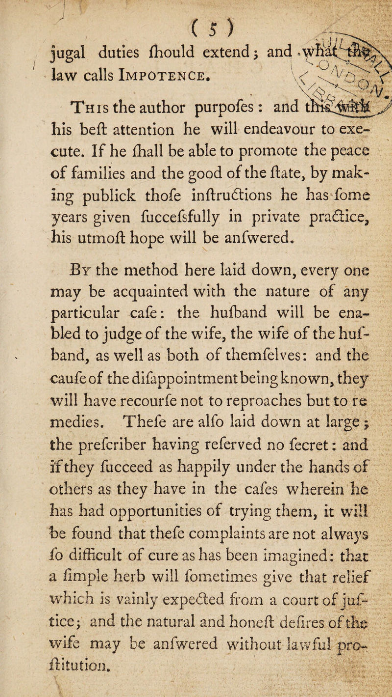 jugal duties lhould extend; and *wK law calls Impotence. O/i. A v. yl/A - 'vm 'SfA&amp;Ai J Th is the author purpofes: and t his beft attention he will endeavour to exe¬ cute. If he fhall be able to promote the peace of families and the good of the date, by mak¬ ing publick thofe inftrudtions he has fome years given fuccefsfully in private practice, his utmoft hope will be anfwered. By the method here laid down, every one may be acquainted with the nature of any particular cafe: the hufband will be ena¬ bled to judge of the wife, the wife of the huf¬ band, as well as both of themfelves: and the caufeof the difappointment being known, they will have recourfe not to reproaches but to re medies. Thefe are alfo laid down at large; the preferiber having referved no fecret: and if they fucceed as happily under the hands of others as they have in the cafes wherein he has had opportunities of trying them, it will be found that thefe complaints are not always fo difficult of cure as has been imagined: that a fimple herb will fometimes give that relief which is vainly expected from a court of juf- tice; and the natural and honed; defires of the wife may be anfwered without lawful pro- flitution.