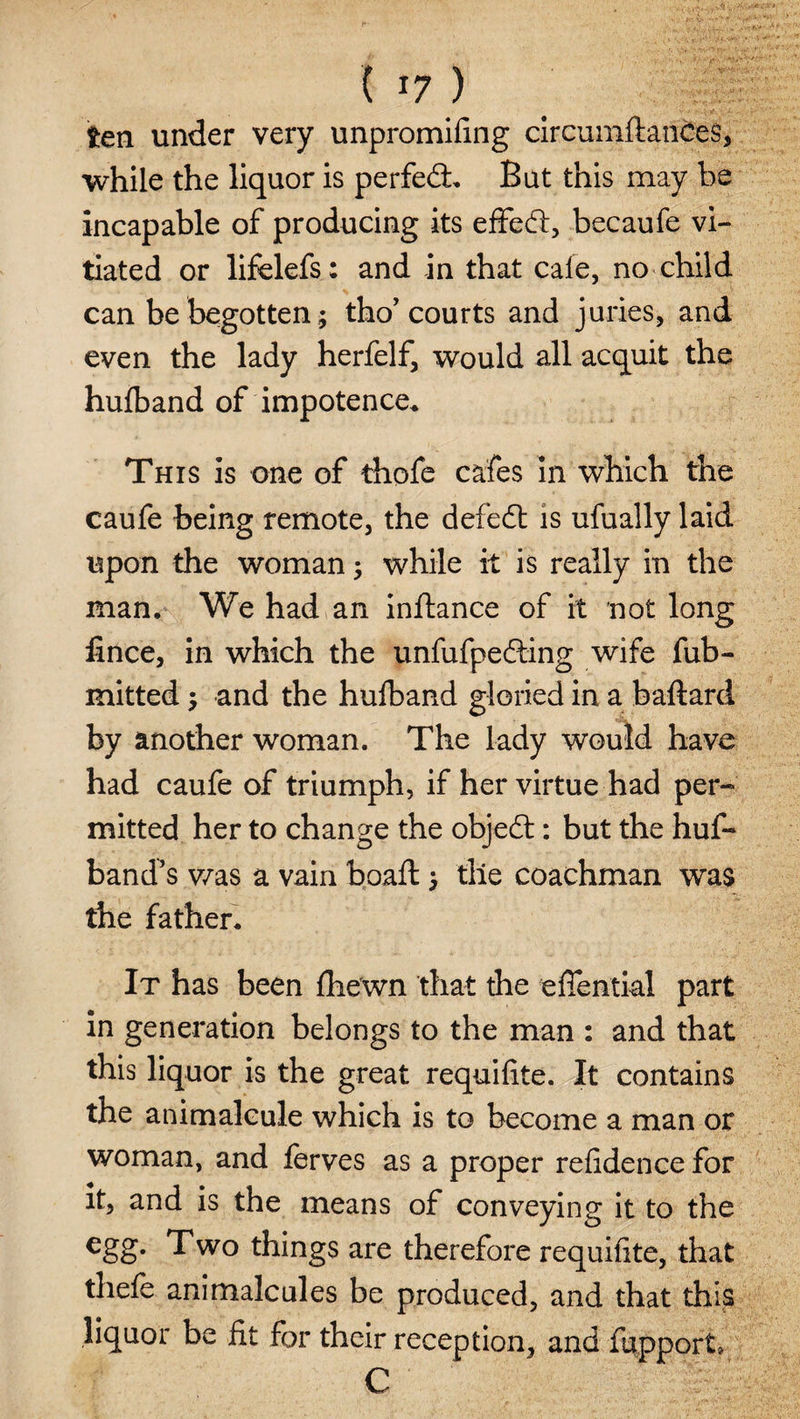 ten under very unpromifmg circumftances, while the liquor is perfedL But this may be incapable of producing its effect, becaufe vi¬ tiated or lifelefs: and in that cafe, no child can be begotten; tho’courts and juries, and even the lady herfelf, would all acquit the hufband of impotence. This is one of thofe cafes in which the caufe being remote, the defedt is ufually laid upon the woman; while it is really in the man. We had an inftance of it not long lince, in which the unfufpedting wife fub- mitted $ and the hufband gloried in a baftard by another woman. The lady would have had caufe of triumph, if her virtue had per¬ mitted her to change the objedt: but the huf- band’s v/as a vain boaft j tile coachman was the father. It has been fhewn that the effential part in generation belongs to the man : and that this liquor is the great requifite. It contains the animalcule which is to become a man or woman, and ferves as a proper refidence for it, and is the means of conveying it to the egg* Two things are therefore requifite, that thefe animalcules be produced, and that this liquor be fit for their reception, and fupport, C