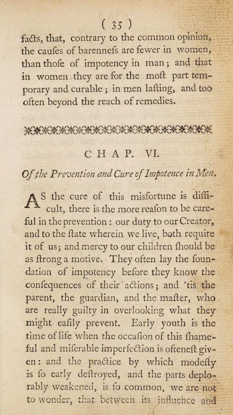 faCts, that, contrary to the common opinion, the caufes of barennefs are fewer in women, than thofe of impotency in man 5 and that in women they are for the moft part tem¬ porary and curable ; in men lading, and too often beyond the reach of remedies. 58OJGfl©9O90#O9G8G#^OO©8O90#C^O#O#G0OfiO8©#C CHAP. VI. Of the Prevention and Cure of Impotence in Men, • * A S the cure of this misfortune is diffi- ^ ^ cult, there is the more reafon to be care¬ ful in the prevention : our duty to our Creator, and to the date wherein we live, both require it of us, and mercy to our children fhoeld be as dronga motive. They often lay the foun¬ dation of impotency before they know the confequences of their' aCtions; and ’tis the parent, the guardian, and the mader, who are really guilty in overlooking what they might eafily prevent. Early youth is the time of life when the occafion of this fhame- ful and miferable imperfection is oftene.d giv¬ en : and the practice by which modedy is fo early dedroyed, and the parts deplo¬ rably weakened, is fo common, we are not to wonder, that between its influence and