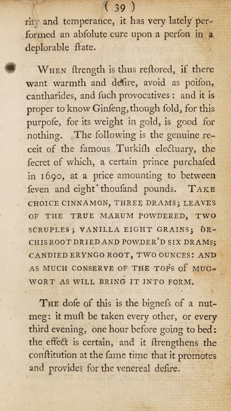ritT and temperance, it has very lately per¬ formed an abfolute cure upon a perfon in a deplorable ftate. When ftrength is thus reftored, if there want warmth and detire, avoid as poifon, cantharides, and fuch provocatives: and it is proper to know Ginfeng, though fold, for this purpofe, for its weight in gold, is good for nothing. The following is the genuine re- ceit of the famous Turkifh eledtuary, the fecret of which, a certain prince pur chafed in 1690, at a price amounting to between feven and eight Thoufand pounds. Take CHOICE CINNAMON, THREE DRAMS ; LEAVES OF THE TRUE MARUM POWDERED, TWO SCRUPLES; VANILLA EIGHT GRAINS; OR¬ CHIS ROOT DRIED AND POWDER'D SIX DRAMS; CANDIED ERYNGO ROOT, TWO OUNCES: AND AS MUCH CONSERVE OF THE TOPS of MUG- WORT AS WILL BRING IT INTO FORM. The dofe of this is the bignefs of a nut¬ meg : it muft be taken every other, or every third evening, one hour before going to bed: the effedt is certain, and it ftrengthens the conftitution at the fame time that it promotes and provides for the venereal defire.