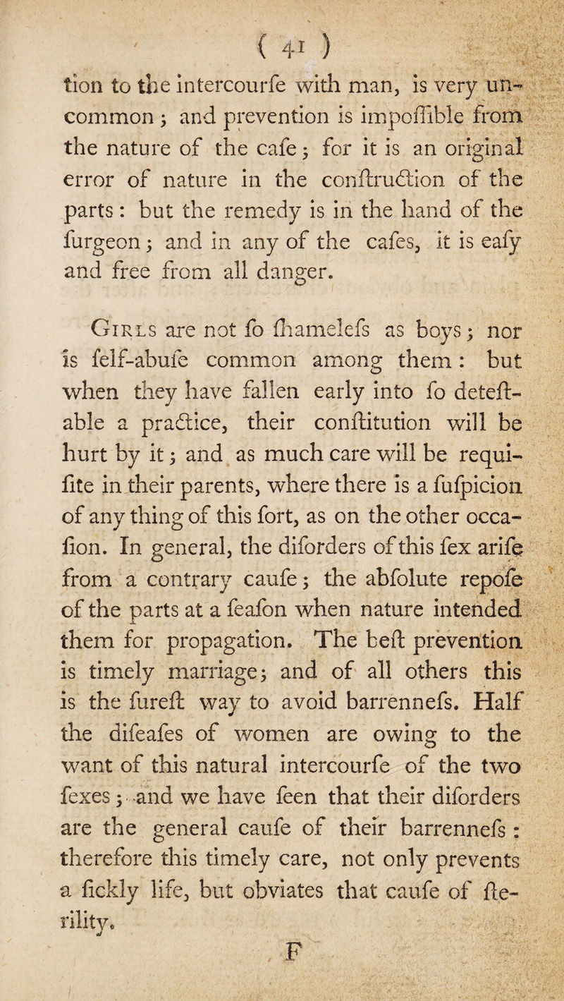 tion to the intercourfe with man, is very un¬ common ; and prevention is impofiible from the nature of the cafe; for it is an original error of nature in the conftrudtion of the parts : but the remedy is in the hand of the furgeon; and in any of the cafes, it is eafy and free from all danger. Girls are not fo fhamelefs as boys; nor is felf-abufe common among them: but when they have fallen early into fo deleft- able a practice, their conftitution will be hurt by it ; and as much care will be requi- fite in their parents, where there is a fufpicion of any thing of this fort, as on the other occa- fton. In general, the diforders of this fex arife from a contrary caufe; the abfolute repo/e of the parts at a feafon when nature intended them for propagation. The beft prevention is timely marriage; and of all others this is the fureft way to avoid barrennefs. Half the difeafes of women are owing to the want of this natural intercourfe of the two fexes; and we have feen that their diforders are the general caufe of their barrennefs: therefore this timely care, not only prevents a fickly life, but obviates that caufe of fte~ rilitVo ' , F