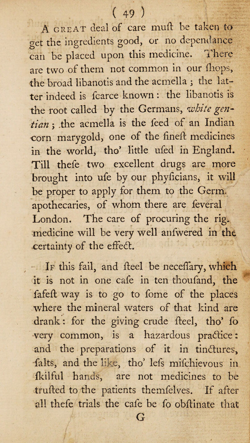 A great deal of care muft be taken to get the ingredients good, or no dependance can be placed upon this medicine. There are two of them not common in our (hops, the broad libanotis and the acmella ; the bat¬ ter indeed is fcarce known : the libanotis is the root called by the Germans, white gen¬ tian \ ,the acmella is the feed of an Indian corn marygold, one of the fineft medicines in the world, tho’ little ufed in England. Till thefe two excellent drugs are more brought into ufe by our phyficians, it will be proper to apply for them to the Germ, apothecaries, of whom there are feveral London. The care of procuring the rig* medicine will be very well anfwered in the certainty of the effedt. If this fail, and fteel be neceffary, which it is not in one cafe in ten thoufand, the fafeft way is to go to fome of the places where the mineral waters of that kind are drank: for the giving crude fteel, tho’ fo very common, is a hazardous practice: and the preparations of it in tindlures, falts, and the like, tho’ lefs mifchievous in fkilful hands, are not medicines to be trufted to the patients themfelves. If after all thefe trials the cafe be fo obftinate that G