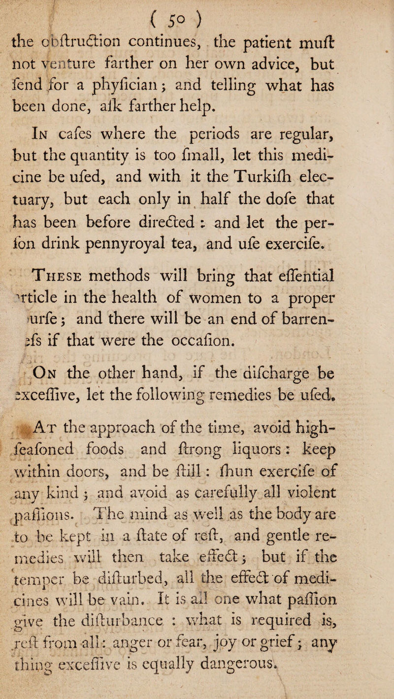 ( 5° ) the obftrudtion continues, the patient muft not venture farther on her own advice, but fend for a phyfician; and telling what has been done, aik farther help. In cafes where the periods are regular, but the quantity is too frnall, let this medi¬ cine be ufed, and with it the Turkifh elec¬ tuary, but each only in half the dofe that has been before diredied ; and let the per- jton drink pennyroyal tea, and ufe exercife. These methods will bring that effehtial uticle in the health of women to a proper oirfe; and there will be an end of barren- *fs if that were the occadon. On the other hand, if the difcharge be ^xceffive, let the following remedies be ufed. At the approach of the time, avoid high- feafoned foods and ftrong liquors: keep within doors, and be flill: fhun exercife of any kind ; and avoid as carefully all violent paffions. The mind as well as the body are to be kept in a date of red, and gentle re¬ medies will then take effedt; but if the temper be difturbed, all the effedhof medi¬ cines will be vain* It is ad one what paffion give the difturbance. : what is required is, red from all: anger or fear, joy or grief; any thing exceffive is equally dangerous*
