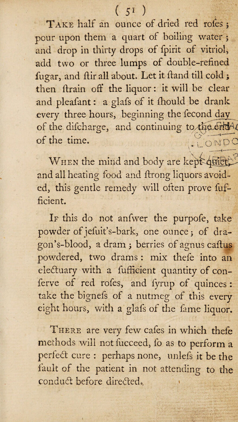 5 Take half an ounce of dried red roles pour upon them a quart of boiling water ; and drop in thirty drops of fpirit of vitriol, add two or three lumps of double-refined fugar, and ftir all about. Let it hand till cold; then drain off the liquor: it will be clear and pleafant: a glafs of it fhould be drank every three hours, beginning the fecond day of the difcharge, and continuing to^ekSWkU of the time. ^ V D O \ / aT A o When the mind and body are kepLffiiStD- and all heating food and ftrong liquors avoid¬ ed, this gentle remedy will often prove fuf- ficient. If this do not anfwer the purpofe, take powder of jefuit’s-bark, one ounce$ of dra¬ gon’s-blood, a dram j berries of agnus caftus powdered, two drams: mix thefe into an eledtuary with a fufficient quantity of con- ferve of red rofes, and fyrup of quinces: take the bignefs of a nutmeg of this every eight hours, with a glafs of the fame liquor. There are very few cafes in which thefe methods will notfucceed, fo as to perform a perfedt cure : perhaps none, unlefs it be the fault of the patient in not attending to the eondudl before diredtede. »