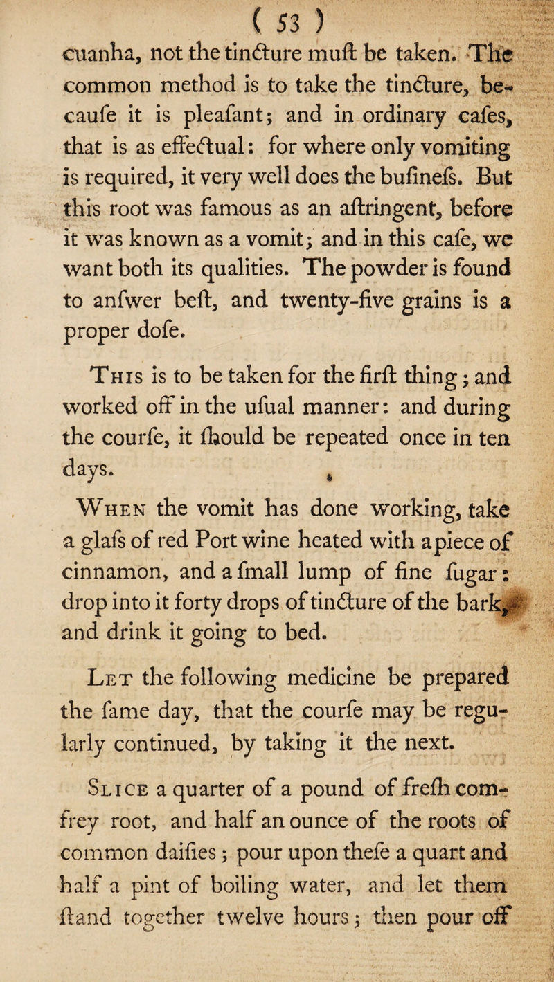 cuanha, not the tin&amp;ure mull be taken. The common method is to take the tiniture, be- caufe it is pleafant; and in ordinary cafes, that is as effectual: for where only vomiting is required, it very well does the bufinefs. But this root was famous as an aftringent, before it was known as a vomit; and in this cafe, we want both its qualities. The powder is found to anfwer belt, and twenty-five grains is a proper dofe. This is to be taken for the firfl: thing; and worked off in the ufual manner: and during the courfe, it fhould be repeated once in ten days. When the vomit has done working, take a glafs of red Port wine heated with apiece of cinnamon, andafmall lump of fine fugar: drop into it forty drops of tincture of the bark*# and drink it going to bed. Let the following medicine be prepared the fame day, that the courfe may be regu¬ larly continued, by taking it the next. Slice a quarter of a pound of frefhcom- frey root, and half an ounce of the roots of common daifies; pour upon thefe a quart and half a pint of boiling water, and let them hand together twelve hours; then pour off