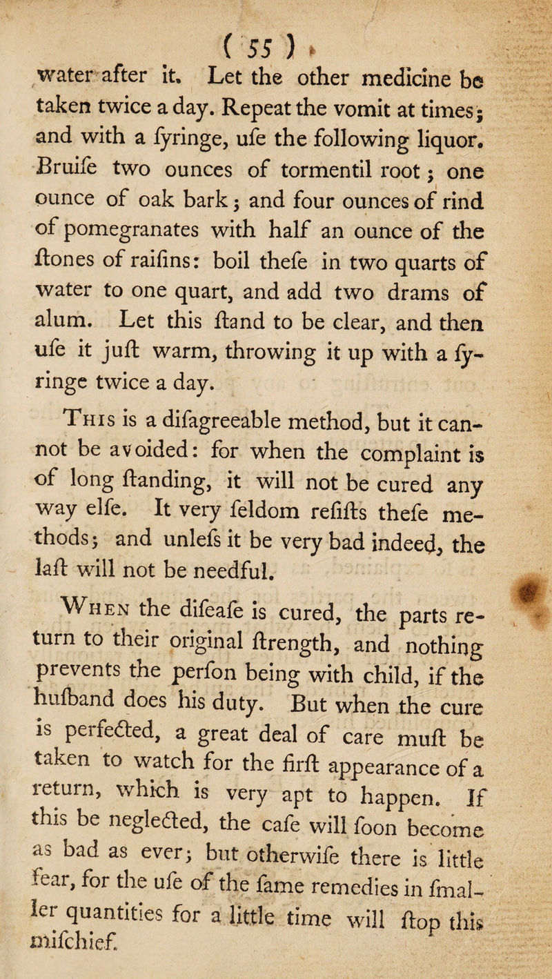 water after it. Let the other medicine be taken twice a day. Repeat the vomit at times; and with a fyringe, life the following liquor. Bruife two ounces of tormentil root; one ounce of oak bark; and four ounces of rind of pomegranates with half an ounce of the Rones of raifins: boil thefe in two quarts of water to one quart, and add two drams of alum. Let this ftand to be clear, and then ufe it juft warm, throwing it up with a fy- ringe twice a day. This is a difagreeable method, but it can¬ not be avoided: for when the complaint is of long ftanding, it will not be cured any way elfe. It very feldom refills thefe me¬ thods ; and unlefs it be very bad indeed, the laft will not be needful. When the difeafe is cured, the parts re¬ turn to their original ftrength, and nothing prevents the perfon being with child, if the hufband does his duty. But when the cure is perfedled, a great deal of care muft be taken to watch for the firft appearance of a return, which is very apt to happen. If this be neglected, the cafe will foon become as ^ad as ever; but otherwife there is little tear, for the ufe of the fame remedies in fmaU ier quantities for a little time will flop this mifchief