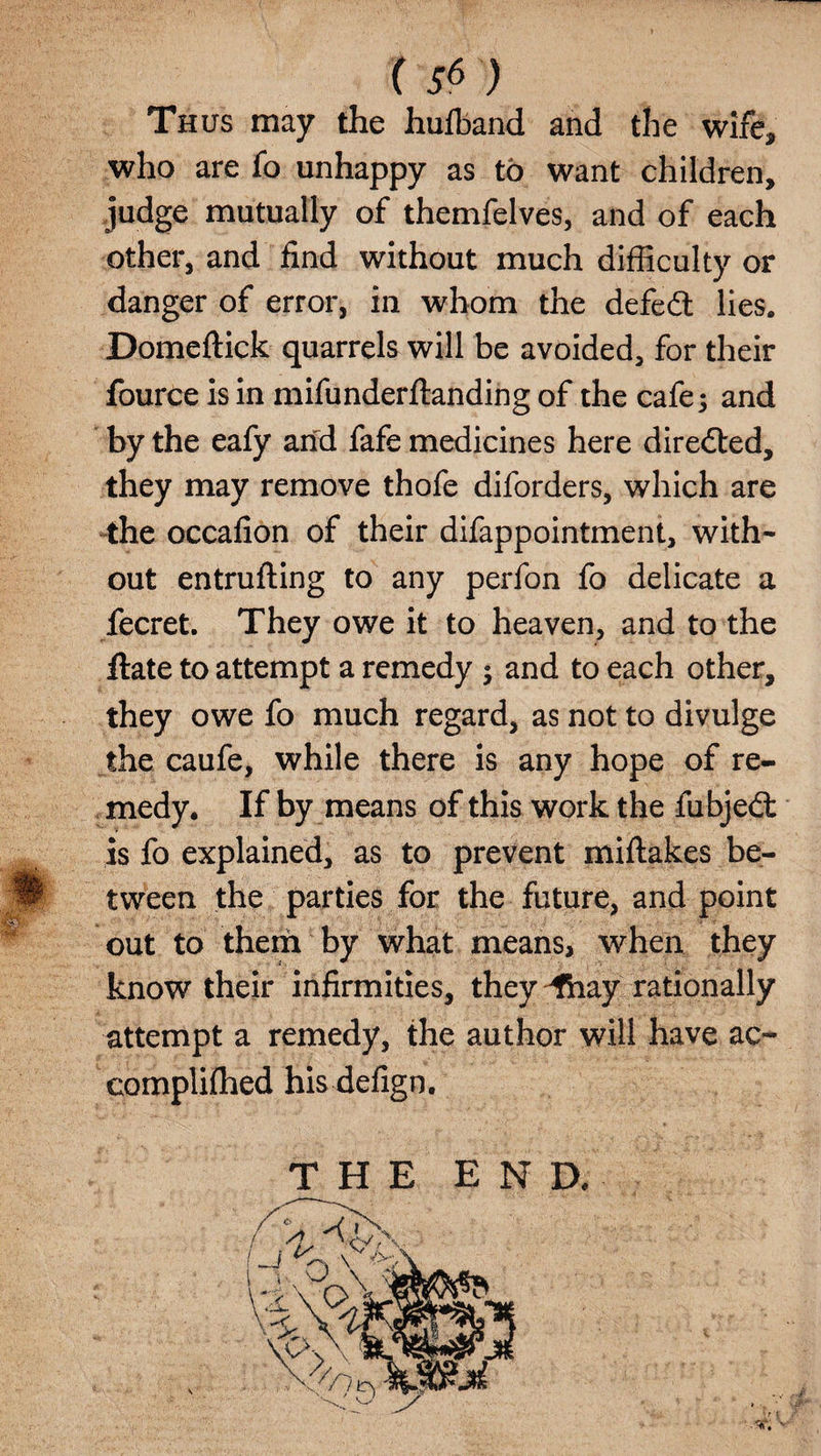 Thus may the hufband and the wife, who are fo unhappy as to want children, judge mutually of themfelves, and of each other, and find without much difficulty or danger of error, in whom the defedt lies, Domeftick quarrels will be avoided, for their fource is in mifunderftanding of the cafe; and by the eafy and fafe medicines here directed, they may remove thofe diforders, which are the occafion of their difappointment, with¬ out entrufting to any perfon fo delicate a fecret. They owe it to heaven, and to the flate to attempt a remedy ; and to each other, they owe fo much regard, as not to divulge the caufe, while there is any hope of re¬ medy. If by means of this work the fubjedt is fo explained, as to prevent miftakes be¬ tween the parties for the future, and point out to them by what means, when they know their infirmities, they ^fhay rationally attempt a remedy, the author will have ac- complifhed his defign.