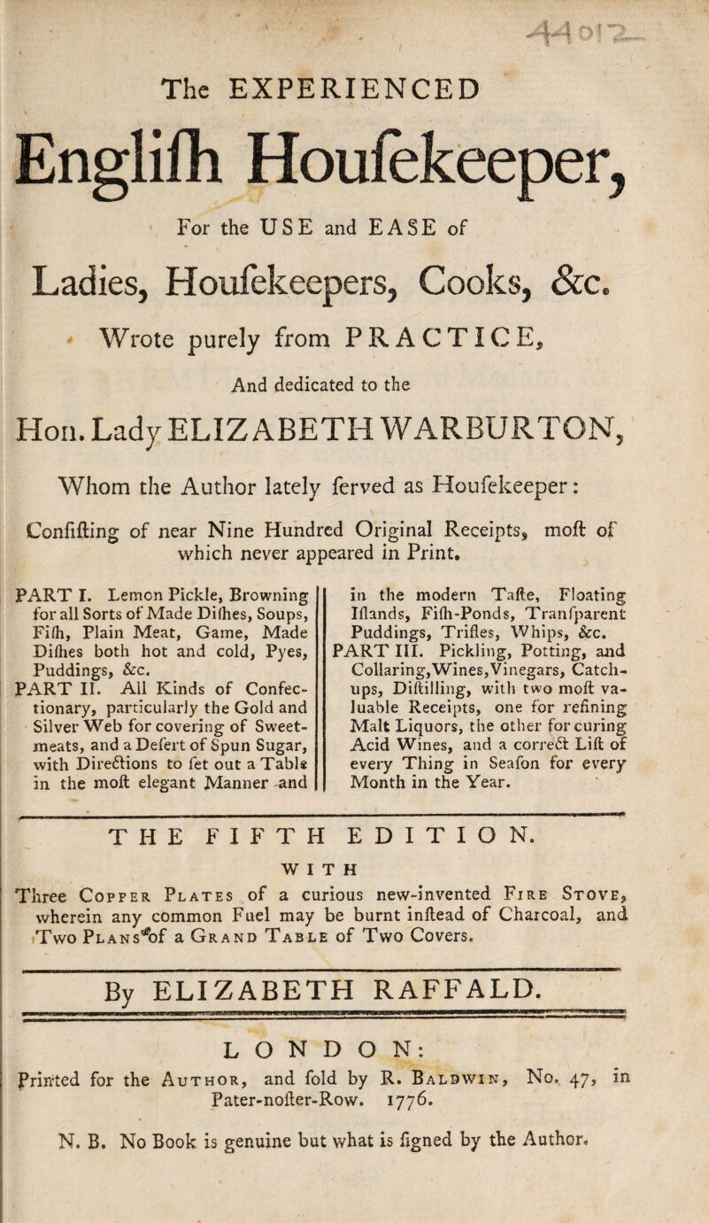 The EXPERIENCED Englifh Houfekeeper, For the USE and EASE of Ladies, Houfekeepers, Cooks, &c. Wrote purely from PRACTICE, And dedicated to the Hon. Lady ELIZABETH WARBURTON, Whom the Author lately ferved as Houfekeeper: Confifting of near Nine Hundred Original Receipts, moft of which never appeared in Print. PART I. Lemon Pickle, Browning for all Sorts of Made Difhes, Soups, Filh, Plain Meat, Game, Made Dilhes both hot and cold, Pyes, Puddings, &c. PART II. All Kinds of Confec¬ tionary, particularly the Gold and Silver Web for covering of Sweet¬ meats, and aDefert of Spun Sugar, with Directions to fet out a Table in the moft elegant Manner -and in the modern Tafte, Floating Iflands, Filh-Ponds, Transparent Puddings, Trifles, Whips, &c. PART III. Pickling, Potting, and Collaring,Wines,Vinegars, Catch¬ ups, Diftilling, with two moft va¬ luable Receipts, one for refining Malt Liquors, the other for curing Acid Wines, and a correct Lift of every Thing in Seafon for every Month in the Year. THE FIFTH EDITION. WITH Three Copper Plates of a curious new-invented Fire Stove9 wherein any common Fuel may be burnt inftead of Charcoal, and Two Plans^of a Grand Table of Two Covers. By ELIZABETH RAFFALD. LONDON: Printed for the Author, and fold by R. Baldwin, No. 47, in Pater-nofter-Row. 1776. N. B. No Book is genuine but what is figned by the Author.