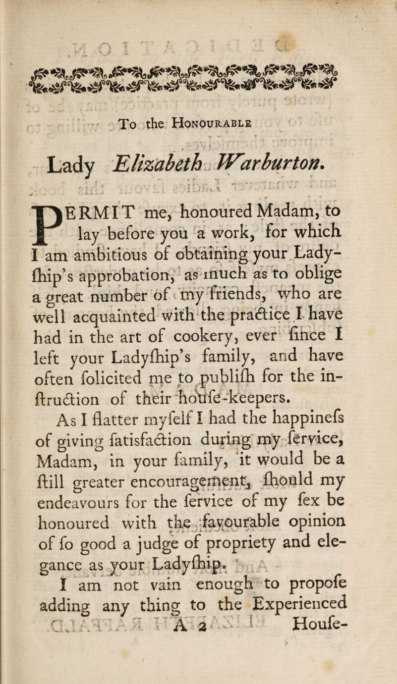 To the Honourable • '‘V „ • ¥ -V* <*->, •’< f -■'■>• ' ft r ■ • ' -.^ - ■ ■ ■ Lady Elizabeth War burton. J 4 ' ., ;; ... t .■ r' : ► *v PERMIT me, honoured Madam, to lay before you a work, for which I am ambitious of obtaining your Lady- fhip’s approbation, as much as to oblige a great number of my friends, who are well acquainted with the practice I have had in the art of cookery, ever fihce I left your Ladyfhip’s family, and have often folicited me to puhlifh for the in- ftru&ion of their hotfle-keepers. As I flatter myfelf I had the happinefs of giving fatisfa&ion during my fervice, Madam, in your family, it would be a ftill greater encouragement, fhould my endeavours for the iervice of my fex be honoured with the favourable opinion of fo good a judge of propriety and ele¬ gance as your Ladyfhipr ’ I am not vain enough to propofe adding any thing to the Experienced A 2 Houfe- f