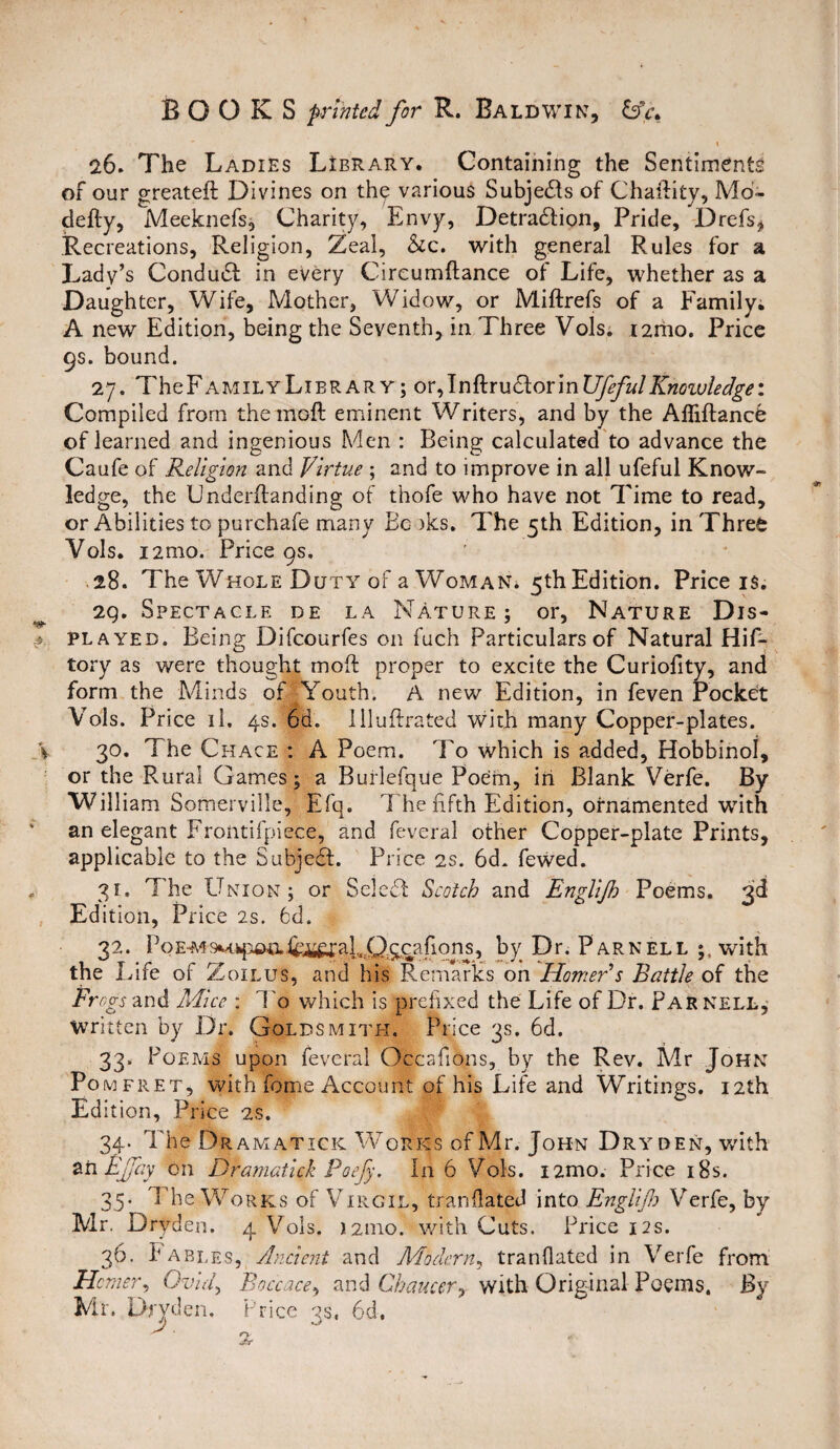 26. The Ladies Library. Containing the Sentiments of our greateft Divines on the various Subjects of Chaftity, Mo- defty, Adeeknefs, Charity, Envy, Detraction, Pride, Drefs, Recreations, Religion, Zeal, &c. with general Rules for a Lady’s ConduCt in every Circumftance of Life, whether as a Daughter, Wife, IViother, Widow, or Miftrefs of a Family. A new Edition, being the Seventh, in Three Vols. i2mo. Price 9s. bound. 27. TheFAMiLYLiBRARY; or, InftruCtorinUfefulKnowledge*. Compiled from the moft eminent Writers, and by the Afliftance of learned and ingenious Men : Being calculated to advance the Caufe of Religion and Virtue ; and to improve in all ufeful Know- ledge, the IJnderftanding of thofe who have not Time to read, or Abilities to purchafe many Be iks. The 5th Edition, in Three Vols. i2mo. Price 9s, 28. The Whole Duty of a Woman* 5th Edition. Price is. 2Q. Spectacle de la Nature 5 or, Nature Dis¬ played. Being Difcourfes on fuch Particulars of Natural Hif- tory as were thought moft proper to excite the Curiofity, and form the Adinds of -Youth. A new Edition, in feven Pocket Vols. Price il. 4s. 6d. llluftrated with many Copper-plates. 30. The Chace : A Poem. To which is added, Hobbinol, or the Rural Games ; a Burlefque Poem, iri Blank Verfe. By William Somerville, Efq. I heftfth Edition, ornamented with an elegant Frontifpiece, and feveral other Copper-plate Prints, applicable to the Subject. Price 2s. 6d. fewed. 31. The Union; or SeleCt Scotch and Englijh Poems. 3d Ed ition, Price 2s. 6d. 32. Poe-m9M.q3^^^al^^afions, by Dr. Parnell with the Life of Zoilus, and his Remarks on Homer’s Battle of the Frogs and Mice : To which is prefixed the Life of Dr. Parnell, Written by Dr. Goldsmith. Price 3s. 6d. 33. Poems upon feveral Occafions, by the Rev. Mr John Pomfret, with feme Account of his Life and Writings. 12th Ed ition. Price 2s. 34. The1 Dramaticic Works of Mr. John Dry den, with an Fffay on Dramatick Poefy. In 6 Vols. i2mo. Price 18s. 35. The Works of Virgil, trandated into Englijh Verfe, by Mr. Dryden. 4 Vols. 12010. with Cuts. Price 12s. 36. Fables, Ancient and Modern, trandated in Verfe from Homer? Ovid, Boccace, and Chaucer, with Original Poems. By Mr, Dryden, Price 3s, 6d,