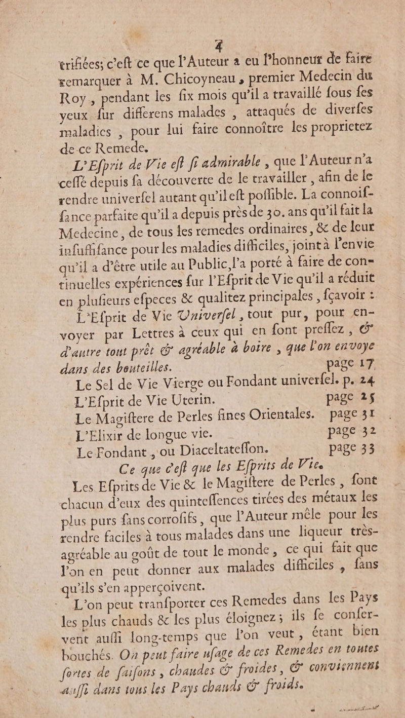 ” erifiées; c'eft ce que l’Auteur a eu l’honneur de faire remarquer à M. Chicoyneau , premier Medecin du Roy, pendant les fix mois qu’il a travaillé fous fes yeux fur differens malades , attaqués de diverfes maladies , pour lui faire connoître les proprietez de ce Remede, M L’Efprit de Vie eft fi admirable , que l’Auteur n'a ceffé depuis fa découverte de le travailler , afin de le rendre univerfel autant qu'ileft poflible. La connoif- fance parfaite qu’il a depuis prèsde 30. ans qu'il fait la Medecine, de tous les remedes ordinaires, &amp; de leur infufifance pour les maladies difficiles, joint à l'envie qu'il a d’être utile au Public l'a porté à faire de con- tinuelles expériences fur l'Efprit de Vie qu’il a réduit en plufeurs efpeces &amp; qualitez principales , fçavoir : L'Efprit de Vie Vaiverfel, tout pur, pour €n- voyer par Lettres à ceux qui en font preflez , 6 d'autre tout prêt @ agréable à boire , que l'on envoye dans des bouteilles. ; page 17 Le Sel de Vie Vierge ou Fondant univerfel. p. 24 L’Efprit de Vie Ucerin. | page 25 Le Magiftere de Perles fines Orientales. page 31 _L'Elixir de longue vie. page 32 Le Fondant , ou Diaceltateffon. page 33 Ce que c'eft que les Efprits de Vie Les Efprits de Vie &amp; le Magiltere de Perles , font chacun d'eux des quinteffences tirées des métaux les lus purs fans corrofifs, que l’Auteur mêle pour les | rendre faciles à tous malades dans une liqueur très- agréable au goût de tout le monde, ce qui fait que Jonen peut donner aux malades difficiles , fans qu'ils s’en apperçoivent. | L'on peut tranfporter ces Remedes dans les Pays les plus chauds &amp; les plus éloignez; ils fe confer- vent aufi long-temps que l'on veut, étant bien bouchés. Oz peut faire ufage de ces Remedes en toutes fortes de faifons, chaudes &amp; froides, Ÿ convisnnens auffi dans tous les Pays chauds © froids.