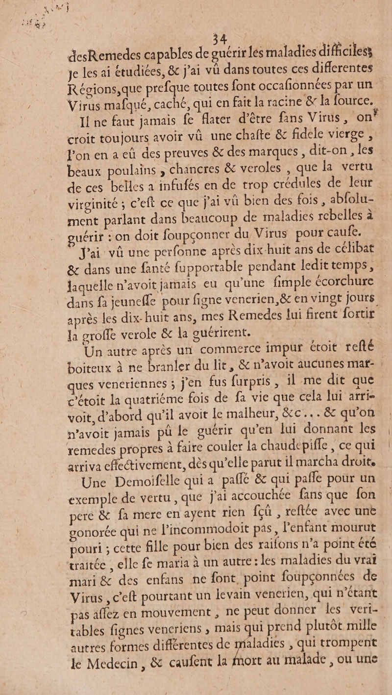 desRemedes capables de guérir les maladies difhciless je les ai étudiées, &amp; j'ai vü dans toutes ces differentes Régions,que prefque toutes font occafionnées par un Virus mafqué, caché, qui en fait la racine &amp; la fource. Il ne faut jamais fe fater d’être fans Virus, on? croit toujours avoir và une chaite &amp; fidele vierge , l'on en a eù des preuves &amp; des marques, dit-on , les beaux poulains , chancres &amp; veroles , que la vertu de ces belles a infufés en de trop crédules de leur virginité ; c’eft ce que j'ai vû bien des fois , abfolu- ment parlant dans beaucoup de maladies rebelles à guérir : on doit foupçonner du Virus pour caufe. © Jai vû une perfonne après dix-huit ans de célibat &amp; dans une fanté fupportable pendant ledit temps, laquelle n’avoit jamais eu qu'une fimple écorchure dans fa jeunefle pour figne venerien,&amp;c en vingt jours après les dix-huit ans, mes Remedes lui firent fortir la groffe verole &amp; la ouérirent. | ‘Un autre après un commerce impur étoit refté boiteux à ne branler du lit, &amp; n’avoit aucuñes mat- : c’étoit la quatriéme fois de fa vie que cela lui arri voit, d’abord qu’il avoit le malheur, &amp;c...&amp;c qu’on mavoit jamais pü de guérir qu’en lui donnant les remedes propres à faire couler la chaudepiffe , ce qui arriva cfectivement, dès qu’elle parut il marCha droite Une Demoifelle qui a paflé &amp; qui pafle pour un exemple de vertu , que j'ai accouchée fans que fon pere &amp; fa mere en ayent rien {cû , reftée avec unë gonorée qui ne l’incommodoit pas, l'enfant mourut pouri ; cette fille pour bien des raifons n’a point été traitée , elle fe maria à un autre: les maladies du vrai mari &amp; des enfans ne font, point foupçonnées de Virus , c’eft pourtant un levain vencrien, qui n’Ctant pas affez en mouvement , ne peut donner les veri- tables fignes veneriens , mais qui prend plutôt mille autres formes différentes de maladies , qui trompent le Medecin, &amp; caufent la fe au malade , ou une