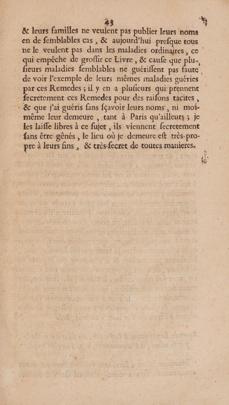 Ca. &amp; leurs familles ne veulent pas publier leurs noms en de femblables cas , &amp; aujourd’hui prefque tous fieurs maladies femblables ne guériflent pas faute de voir l'exemple de leurs mêmes maladies guéries par ces Remedes ; il y en a pluficurs qui-prennent - fecretement ces Remedes pour des raifons tacites , même leur demeure , tant à Paris qu'ailleurs ; je les laifle libres à ce fujet , ils viennent fecretement ans être gênés , le lieu où je demeure eft très-pro- pre à leurs fins , &amp; très-fecret de toutes manieres. Ÿ fl NEA $ Ld }