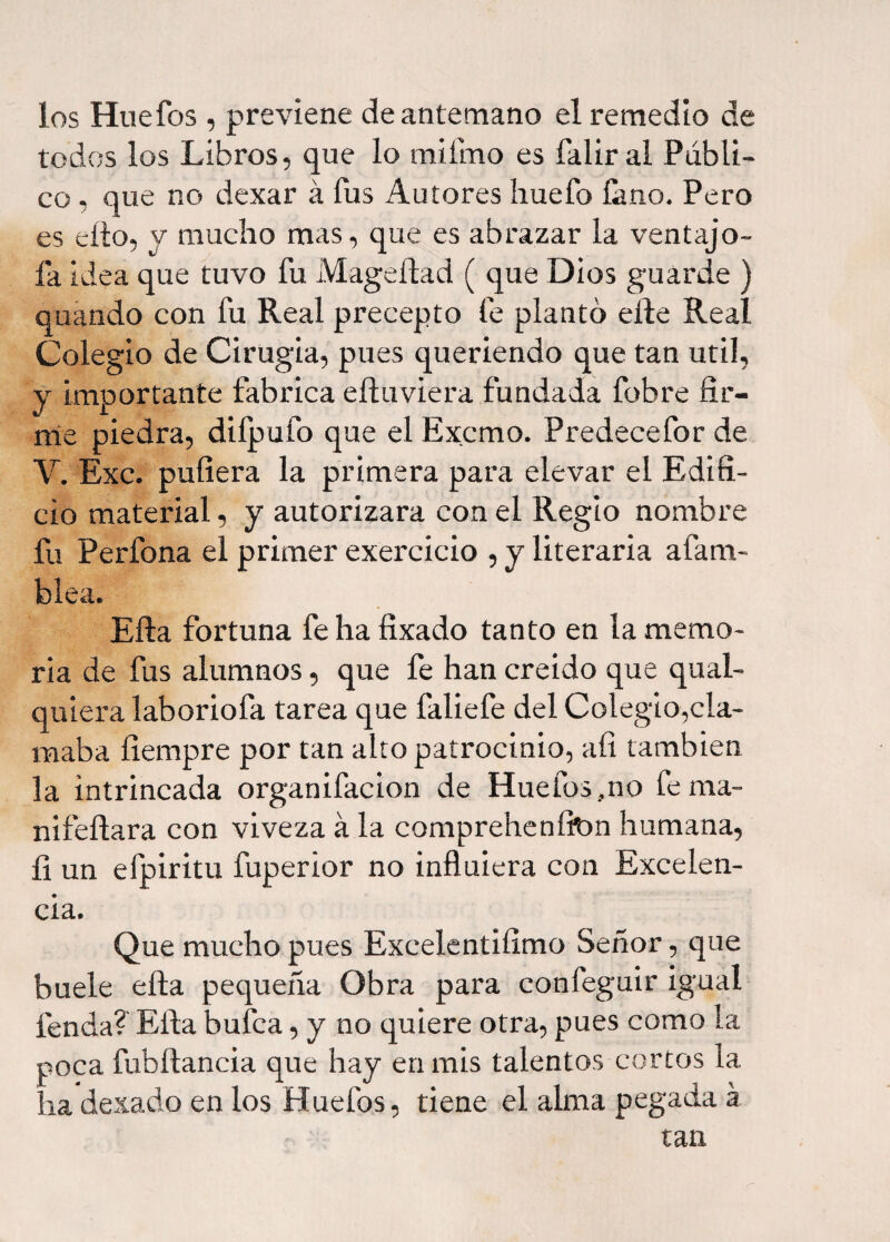 los Huefos , previene de antemano el remedio de todos los Libros, que lo mi lino es faliral Públi¬ co , que no dexar á íús Autores huelo laño. Pero es ello, v mucho mas, que es abrazar la ventajo- fa idea que tuvo fu Mageftad ( que Dios guarde ) quando con fu Real precepto fe planto elle Real Colegio de Cirugia, pues queriendo que tan útil, y importante fabrica eíluviera fundada fobre fir¬ me piedra, difpufo que el Excmo. Predecefor de Y. Exc. puliera la primera para elevar el Edifi¬ cio material, y autorizara con el Regio nombre fu Perfona el primer exercicio , y literaria afana- blea. Ella fortuna fe ha fixado tanto en la memo¬ ria de fus alumnos, que fe han creido que qual- quiera laboriofa tarea que faliefe del Colegio,cla¬ maba fiempre por tan alto patrocinio, afi también la intrincada organifacion de Huefos.,no ferna- nifefiara con viveza á la comprehenfion humana, íi un efpiritu fuperior no influiera con Excelen¬ cia. Que mucho pues Excelentifimo Señor, que buele ella pequeña Obra para confeguir igual fenda? Ella bufca, y no quiere otra, pues como la poca fubítancia que hay en mis talentos cortos la ha dexado en los Huefos, tiene el alma pegada a tan