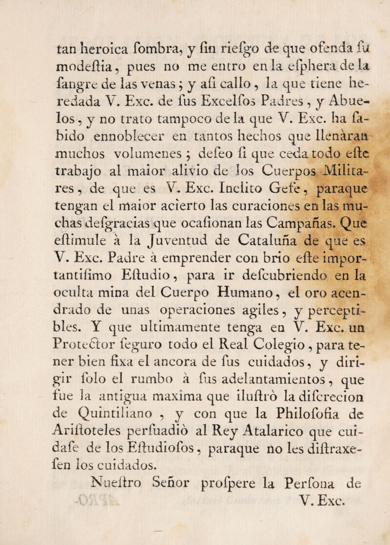 tan heroica fombra, y fin rieígo de que ofenda fií modefiia, pues no me entro en la eíphera de la fangre de las venas; y afi callo, la que tiene he¬ redada V. Exc. de fus Excelfos Padres , y Abue¬ los , y no trato tampoco de la que V. Exc. ha Tá¬ bido ennoblecer en tantos hechos que llenaran muchos volúmenes; defeo fi que ceda todo eñe trabajo al maior alivio de los Cuerpos Milita¬ res , de que es V. Exc. Inclito Ge fe, paraque tengan el maior acierto las curaciones en las mu¬ chas deígracias que ocafionan las Campañas. Que eftimule á la Juventud de Cataluña de que es Y. Exc. Padre á emprender con brío elle impor- tantiíimo Eftudio, para ir defcubriendo en la oculta mina del Cuerpo Humano, el oro acen¬ drado de unas operaciones agiles, y percepti¬ bles. Y que últimamente tenga en V. Exc. un Protedlor feguro todo el Real Colegio , para te¬ ner bien fixa el ancora de fus cuidados, y diri¬ gir Tolo el rumbo á fus adelantamientos, que fue la antigua maxíma que iluífró la difcrecion de Quintiliano , y con que la Philofofia de Ariíioteles perfuadió al Rey Atalarico que cui- dafe de los Eíludiofos, paraque no les difiraxe- fen ios cuidados. Nueílro Señor profpere la Perfona de