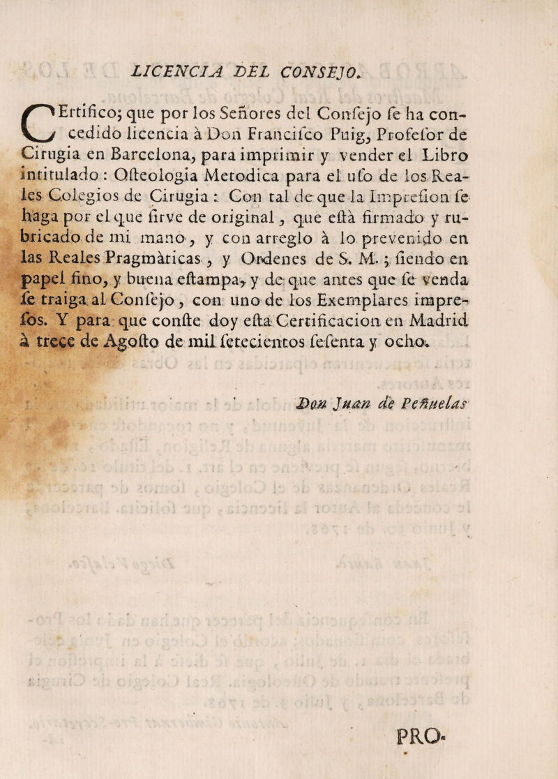 LICENCIA DEL CONSEJO. CErtifico; que por los Señores del Confejo fe ha con¬ cedido licencia á Don Franciíco Ptirg, Profefor de Cirugía en Barcelona^ para imprimir y vender el Libro intitulado : Qfteologia Metódica para el ufo de los Rea¬ les Colegios de Cirugía : Con tal de que la Imprefion fe haga por el que ílrve de original ^ que eftá firmado y ru¬ bricado de mi mano j y con arreglo á lo prevenido en las Reales Pragmáticas > y Ordenes de S. M.; fiendo en papel fino, y buena eftampa* y de que antes que fe venda fe traiga ai Confejo * con uno de los Ejemplares impre- fos. Y para que confie doy efia Certificación en Madrid á trece de Agofto de mil fe te cientos fefeata y ocho. BüM Juan de Peñadas