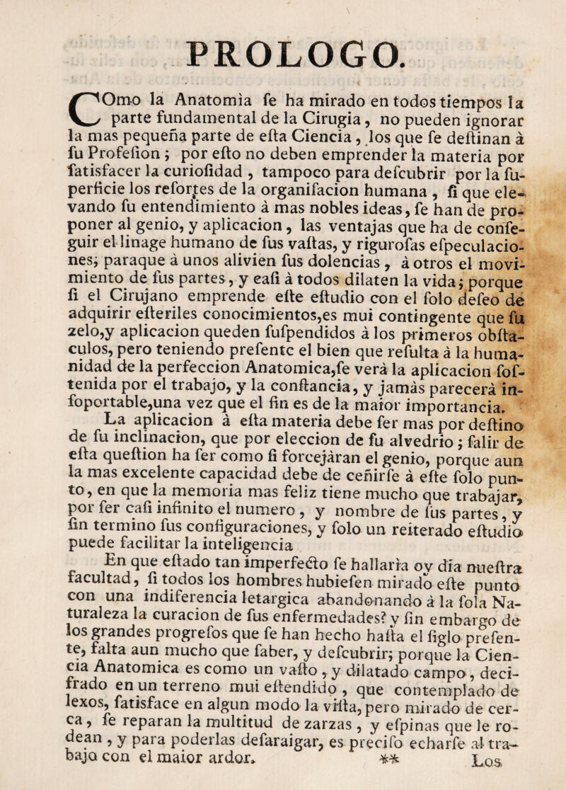 ' i • , . COmo la Anatomía fe ha mirado en todos tiempos la parte fundamental de la Cirugía, no pueden ignorar la mas pequeña parte de eíta Ciencia, los que fe deñinan á fu Profefion; por eíto no deben emprender la materia por fatisfacer la curiofidad , tampoco para defcubrir por la fu- perficie los reforjes de la organifacion humana , fi que ele¬ vando fu entendimiento á mas nobles ideas, fe han de pro¬ poner al genio, y aplicación, las ventajas que ha de cohfe- guir el linage humano de fus vallas, y rigurofas efpeculacio- nes; paraque á unos alivien fus dolencias , á otros el movi¬ miento de fus partes, y eafi á todos dilaten la vida; porque fi el Cirujano emprende elle eítudio con el folo defeo de adquirir eíteriles conocimientos,es mui contingente que fu zelo,y aplicación queden fufpendidos á los primeros obíta- culos, pero teniendo prefentc el bien que refulta á la huma¬ nidad de la perfección Anatómica,fe verá la aplicación fof- tenida por el trabajo, y la conftancia, y jamás parecerá in- foportable,una vez que el fin es de la maior importancia. La aplicación á ella materia debe fer mas por deítino de fu inclinación, que por elección de fu alvedrio; falir de ella queftion ha fer como íi forcejaran el genio, porque aun la mas excelente capacidad debe de ceñirfe á eíte folo pun¬ to, en que la memoria mas feliz tiene mucho que trabajar, por fer cafi infinito el numero , y nombre de lus partes, y fin termino fus configuraciones, y folo un reiterado eítudio puede facilitar la inteligencia En que eítado tan imperfeao fe hallaría oy día nueítra facultad, fi todos los hombres hubiefen mirado eíte punto con una indiferencia letárgica abandonando á la fola Na¬ turaleza la curación de fus enfermedades? v fin embargo de los grandes progrefosque fe han hecho halla el ligio prefen- te, falta aun mucho que faber, y defcubrir; porque la Cien- Anatómica es como un vaíto, y dilatado campo, deci- íado en un terreno mui eitendidp , que contemplado de lexos, fatisface en algún modo la villa, pero mirado de cer¬ ca , fe reparan la multitud de zarzas , y efpinas que le ro¬ dean , y para poderlas defaraigar, es precifo echarle a! tra¬ bajo con el maior ardor» ** Los.