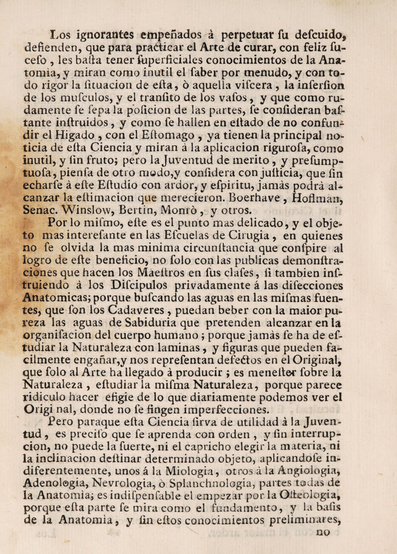 Los ignorantes empeñados á perpetuar fu defcuido, defienden, que para praéticar el Arte de curar, con feliz fu- cefo , les baila tener íuperficiales conocimientos de la Ana¬ tomía, y miran como inútil el faber por menudo, y con to¬ do rigor la fituacion de efta, ó aquella vifcera , la inferíio-tt de los mufculos, y el traníito de los vafos, y que como ru¬ damente fe fepala poíicion de las partes, fe coníideran baf- tante inílruidos, y como fe hallen en eltado de no confun¬ dir el Hígado , con el Eftomago , ya tienen la principal no¬ ticia de ella Ciencia y miran á la aplicación rigurofa, como inútil, y fin fruto; pero la Juventud de mérito, y prefump- tuofa, pienfa de otro modo,y confidera con jufticia, que fin echarfe á efte Eftudio con ardor, y efpiritu, jamás podrá al¬ canzar la eítimacion que merecieron. Boerhave , Hoflman, Senac. Winslow, Bertin, Momo , y otros. Por lo mifmo, eíte es el punto mas delicado, y el obje¬ to mas interefante en las Efcuelas de Cirugia , en quienes no fe olvida la mas mínima circunftancia que confpire al logro de eíte beneficio, no folo con las publicas demonftra- ciones que hacen los Maeítros en fus clafes, fi también inf- truiendo á los Difcipulos privadamente á las difecciones Anatómicas; porque bufcando las aguas en las mifmas fuen¬ tes, que fon los Cadáveres , puedan beber con la maior pu¬ reza las aguas de Sabiduría que pretenden alcanzar en la organifacion del cuerpo humano ; porque jamás fe ha de ef- tudiar la Naturaleza con laminas, y figuras que pueden fá¬ cilmente engañar,y nos reprefentan defeélos en el Original, que folo al Arte ha llegado á producir ; es menefter fobre la Naturaleza, eftudiarla mifmaNaturaleza, porque parece ridiculo hacer efigie de lo que diariamente podemos ver el Origi nal, donde no fe fingen imperfecciones. Pero paraque efta Ciencia firva de utilidad á la Juven¬ tud , es precito que fe aprenda con orden , y fin interrup¬ ción, no puede la fuerte, ni el capricho elegir la materia, ni la inclinación deftinar determinado objeto, aplicándole in¬ diferentemente, unos á la Miologia, otros á la Ángiologia, Adenologia, Nevrologia, ó Spianchnologia, partes todas de la Anatomía; es indifpenfable el empezar por la Oíleologia, porque efta parte fe mira como el fundamento, y la bafis de la Anatomía, y fin eftos conocimientos preliminares, no