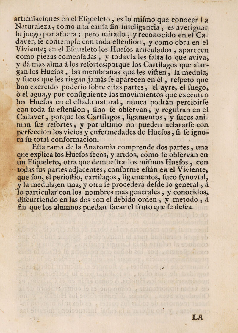 articulaciones en el Efqueleto , es lo mifmo que conocer 1 a Naturaleza, como una caufa fin inteligencia , es averiguar fu juego por afuera ; pero mirado, y reconocido en el Ca¬ dáver, fe contempla con toda eüenfion , y como obra en el Viviente; en el Efqueleto los Huefos articulados , aparecen como piezas comenfadas , y todavía les falta lo que aviva, y dá mas alma á los refortes;porque los Cartilagos que alar¬ gan los Huefos , las membranas que les viften, la medula, y fucos que les riegan jamás fe aparecen en él, refpeto que han exercido poderio fobre eítas partes, el ayre, el fuego, o el agua,y por coníiguiente los movimientos que executan los Huefos en el eftado natural, nunca podrán percibirfe con toda fu eílenfion , fino fe obfervan, y regiftran en el Cadáver, porque los Cartilagos, ligamentos, y fucos ani¬ man fus refortes, y por ultimo no pueden aclararfe con perfección los vicios y enfermedades de Huefos, fi fe igno¬ ra fu total conformación. Eíta rama de la Anatomía comprende dos partes, una que explica los Huefos feces, y áridos, cómo fe obfervan en un Efqueleto, otra que demuefira los mifmos Huefos , con todas fus partes adjacentes, conforme eftán en el Viviente, que fon, el periofiio, cartilagos , ligamentos, fuco fynovíal, y la medula;en una, y otra fe procederá defde lo general, á lo particular con los nombres mas generales , y conocidos, difeurriendo en las dos con el debido orden , y método , á fin que los alumnos puedan facar el fruto que fe defea.