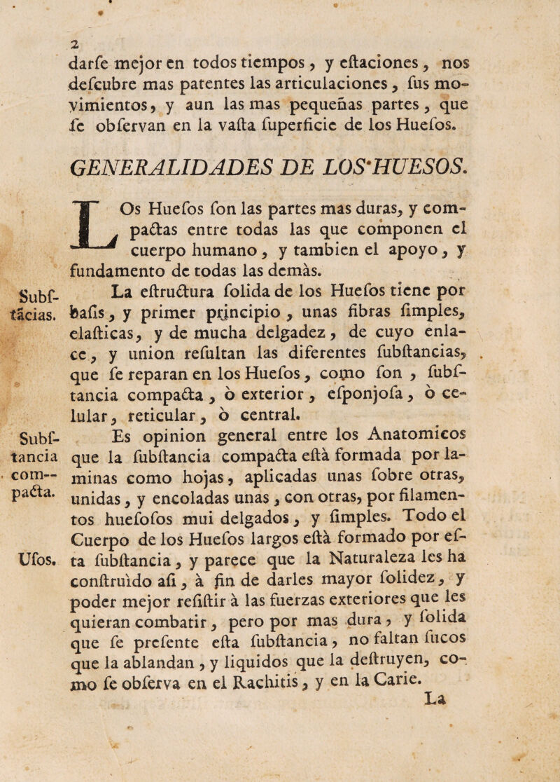 íácias. Subs¬ tancia com¬ para. Ufos. 2 darfe mejor en todos tiempos, y citaciones , nos defeubre mas patentes las articulaciones, fus mo¬ vimientos , y aun las mas pequeñas partes , que fe obfervan en la vaíta fuperficie de los Huefos. GENERALIDADES DE LOS'HUESOS. LOs Huefos fon las partes mas duras, y com- padas entre todas las que componen el cuerpo humano, y también el apoyo, y fundamento de todas las demás. La eítrudura folida de los Huefos tiene por baíls, y primer principio , unas fibras limpies, elafticas, y de mucha delgadez, de cuyo enla¬ ce, y unión refultan las diferentes fubftancias, . que fe reparan en los Huefos , cojmo fon , fubf- tancia compada , 6 exterior , efponjofa, ó ce¬ lular, reticular, ó central. Es opinión general entre los Anatómicos que la fubítancia compada eftá formada por la¬ minas como hojas, aplicadas unas fobre otras, unidas, y encoladas unas , con otras, por filamen¬ tos huefofos mui delgados, y (Imples. Todo el Cuerpo de los Huefos largos eftá formado por ef- ta fubítancia, y parece que la Naturaleza les ha conítruido aíi, á £n de darles mayor folidez, y poder mejor refiftir á las fuerzas exteriores que les quieran combatir, pero por mas dura , y folida que fe prefente cita fubítancia, no faltan lucos que la ablandan , y liquidos que la deftruyen, co¬ mo fe obferva en el Rachitis, y en la Carie.