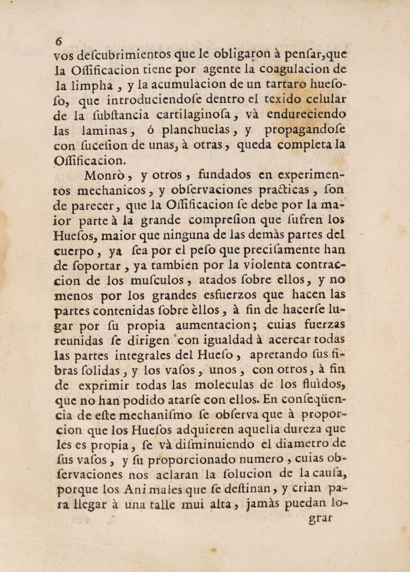 vos defcubrimientos que le obligaron á penfar,que la Oííificacion tiene por agente la coagulación de la limpha , y la acumulación de un tártaro huefo- ío, que introduciéndole dentro el texido celular de la fubílancia cartilaginofa, va endureciendo las laminas, ó planchuelas, y propagándole con íuceíion de unas, á otras, queda completa la Oííificacion* Monrb, y otros , fundados en experimen¬ tos mechanicos, y obfervaciones practicas, fon de parecer, que la Oííificacion fe debe por la ma- lor parte á la grande compreíion que fufren los Huefos, maior que ninguna de las demás partes del cuerpo, ya fea por el pefo que precitamente han de foportar, ya también por la violenta contrac¬ ción de los mufeulos, atados fobre ellos, y no menos por los grandes esfuerzos que hacen las partes contenidas fobre ellos, á fin de hacerfe lu¬ gar por fu propia aumentación; cuias fuerzas reunidas fe dirigen con igualdad á acercar todas las partes integrales del Huefo , apretando fus fi¬ bras folidas, y ios vafos, unos , con otros, á fin de exprimir todas las moléculas de los fluidos, que no han podido atarfe con ellos. En confeqüen- cia de elle mechanifmo fe obferva que á propor¬ ción que los Huefos adquieren aquella dureza que les es propia, fe va difminuiendo el diámetro de fus vafos, y fu proporcionado numero , cuias ob¬ fervaciones nos aclaran la folucion de lacaufa, porque los Ani males que fe deítinan, y crian pa¬ ra llegar á una talle mui alta, jamás puedan lo¬ grar