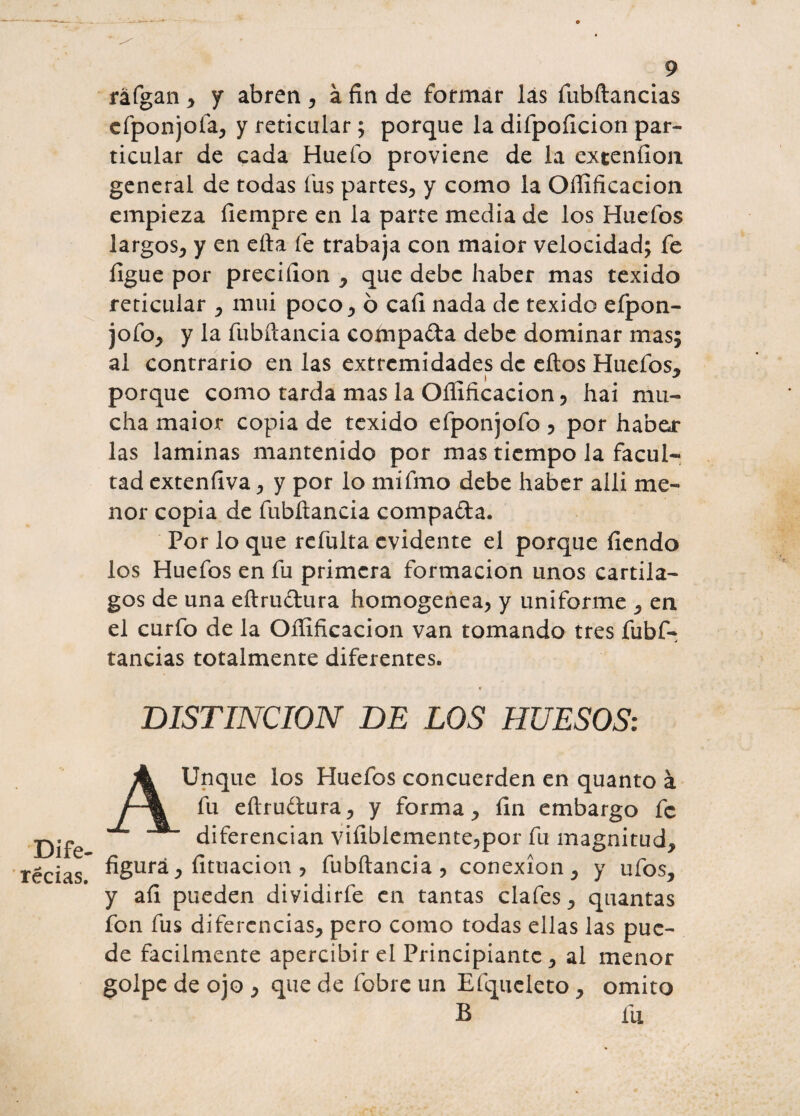 raigan , y abren , á fin de formar lás fubítancias efponjofa, y reticular ; porque la difpoficion par¬ ticular de cada Huefo proviene de la exteníion general de todas fus partes, y como la Oílificacion empieza íiempre en la parte media de los Huefos largos, y en ella fe trabaja con maior velocidad; fe figue por preciíion , que debe haber mas texido reticular , mui poco, 6 caí! nada de texido efpon- jofo, y la fubítancia coínpada debe dominar mas; al contrario en las extremidades de ellos Huefos, porque como tarda mas la Ofiificacion, hai mu¬ cha maior copia de texido efponjofo 5 por haber¬ las laminas mantenido por mas tiempo la facul¬ tad extenfiva , y por lo mifmo debe haber allí me¬ nor copia de fubílancia compada. Por lo que refulta evidente el porque fiendo los Huefos en fu primera formación unos cartíla¬ gos de una eítrudura homogénea, y uniforme , en el curfo de la Ofiificacion van tomando tres fubf- tancias totalmente diferentes. DISTINCION DE LOS HUESOS: Unque los Huefos concuerden en quanto á fu eílrudura, y forma, fin embargo fe diferencian vifiblemente,por fu magnitud, figurá, titilación , fubítancia, conexión, y ufos, y afi pueden dividirfe en tantas clafes, quantas fon fus diferencias, pero como todas ellas las pue¬ de fácilmente apercibir el Principiante , al menor golpe de ojo , que de lobre un Efqucleto , omito