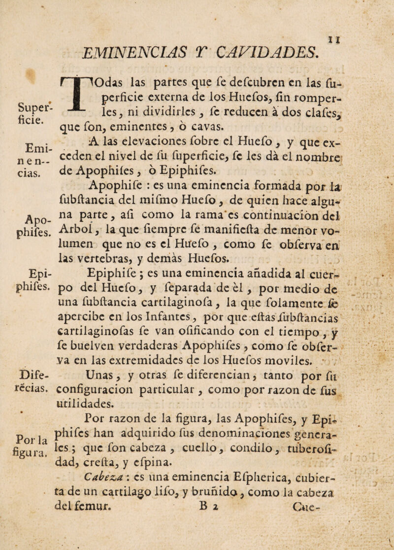 Super¬ ficie. Emi- n e re¬ cias. Apo¬ phifes. Epi- phifes. Dife- recias. Por la figura. EMINENCIAS T CAVIDADES. TOdas las partes que fe defcubrcn en las fu- perficie externa de los Huefos, fin romper¬ les , ni dividirles , fe reducen a dos clafes, que fon, eminentes , ó cavas. A las elevaciones fobre el Huefo , y que ex¬ ceden el nivel de fu fuperficie, fe les da el nombre de Apophiíes, ó Epiphifes. Apophife : es una eminencia formada por la fubílancia del mifmo Huefo, de quien hace algu¬ na parte, afi como la rama'cs continuación del Arbol, la que fiemprc fe manificíta de menor vo¬ lumen que no es el Huefo , como fe obferva en las vertebras, y demás Huefos. Epiphife ; es una eminencia añadida al cuer¬ po del Huefo, y feparada de él , por medio de una fubílancia cartilaginofa, la que folamente fe apercibe en los Infantes, por que eítasiubílancias cartilaginofas fe van oíificando con el tiempo, y fe buelven verdaderas Apophifes , como fe obfer¬ va en las extremidades de los Huefos móviles. Unas , y otras fe diferencian, tanto por fu configuración particular , como por razón de fus utilidades. Por razón de la figura, las Apophifes, y Epí- phifes han adquirido fus denominaciones genera¬ les ; que fon cabeza , cuello, cóndilo, tuberofi- dad, creíla, y cfpina. Cabeza : es una eminencia Efpherica, cubier¬ ta de un cartilago lifo, y bruñido, como la cabeza del fémur. B 2 Gue-