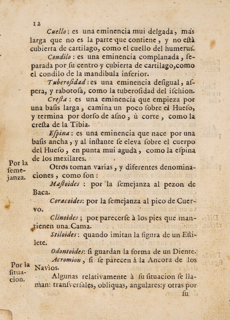 I z Por la feme- janza. Cuello: es una eminencia mui delgada, más larga que no es la parte que contiene , y no efta cubierta de cartílago, como el cuello del humerus. Cóndilo : es una eminencia complanada , fc- parada por fu centro y cubierta de cartilago,como el cóndilo de la mandíbula inferior. Tuberojidad una eminencia dcfigual, af- pera, y rabotofa, como la tubcroíldad del ifehion. Crcfta : es una eminencia que empieza por una baíís larga, camina un poco fobre ei Huefo, y termina por dorfo de afno , u corte , como la creíta de la Tibia. £[f ina: es una eminencia que nace por una baíís ancha, y al inftante fe eleva fobre el cuerpo del Huefo , en punta mui aguda > como la efpina de los mexilares. Otros toman varías, y diferentes denomina¬ ciones , como fon : Mafioides : por la femejanza al pezón de Baca. Coracoides: por la femejanza al pico de Cuer¬ vo. Clinoides; por parecerfe á los pies que man¬ utienen una. Cama. Stiloides: quando imitan la figura de un Etíi- letc. Por la íit ila¬ ción. Odontoides: í! guardan la forma de un Diente. Acromion, íi fe parecen á la Ancora de los Navios. Algunas relativamente á fu fituacion fe lla¬ man: tranfverfaies, obliquas, angulares:y otras por fu