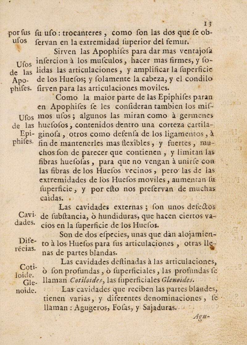 por fus fu ufo : trocánteres , como fon las dos que fe ob- ufos fervan en la extremidad iuperior del fémur» ' Sirven las Apophifes para dar mas ventajóla Ufos in^erc^on a l°s mufeulos, hacer mas firmes, y fo~ de las Üdas *as articulaciones , y amplificar la fuperficic Apo- de los Huefos; y folamente la cabeza, y el cóndilo phifes. íirven para las articulaciones móviles. Como la maior parte de las Epiphifes paran en Apophifes fe les confideran también los mif- Ufos mos ufos; algunos las miran como á gérmenes de las huefofos, contenidos dentro una corteza cartila- Epi- ginofa , otros como defenía de los ligamentos, k philes. de mantenerles mas fiexíblcs, y fuertes, mu¬ chos fon de parecer que contienen , y limitan las fibras huefofas , para que no vengan á unir fe con las fibras de los Huefos vecinos , pero* las de las extremidades de los Huefos móviles, aumentan fu íuperficie, y por eíto nos prefervan de muchas caldas. * Las cavidades externas; fon unos defectos Cavi- de fubftancia, ó hundiduras, que hacen ciertos va- dades. C'QS en ja fUperdc¿c de ios Huefos. Son de dos efpccies, unas que dan alojamien¬ to á los Huefos para fus articulaciones , otras llv ñas de partes blandas. Las cavidades deftinadas á las articulaciones, o fon profundas, ó íuperficiales, las profundas te llaman Cotiloides, las fuperficiales Glenouies. Las-cavidades que reciben las partes blandes, tienen varias, y diferentes denominaciones , fe llaman : Agugcros* Fofas, y Sajaduras, * Dife- récias. Coti- loide. Gle- noide.