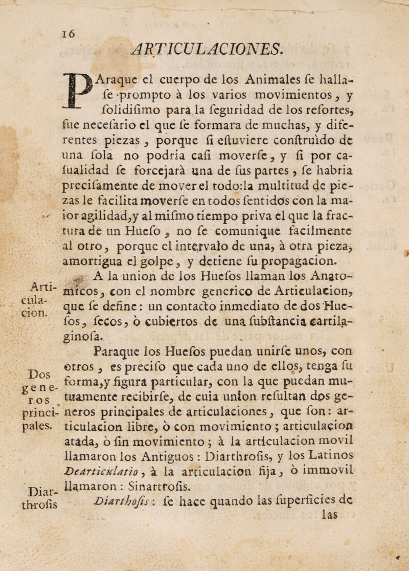 ARTICULACIONES. ■4 PAraquc el cuerpo de los Animales fe halla- fe ^prompto á los varios movimientos, y folidiíimo para la feguridad de los refortes, fue necefario el que fe formara de muchas, y dife¬ rentes piezas, porque fi eíiuviere conftruido de una fola no podría cafi moverfe, y fi por ca- íualidad fe forcejará una de fus partes , fe habría precitamente de mover el todo:la multitud de pie¬ zas le facilita moverfe en todos fentidos con la ma- ior agilidad,y al mifmo tiempo priva el que la frac¬ tura de un Hucfo , no fe comunique fácilmente al otro, porque el intervalo de una, á otra pieza, amortigua el golpe, y detiene fu propagación. A la unión de los Hucfos llaman los Angto- Anl- con nombre genérico de Articulación, cdlia que fe define: un contado inmediato de dos 'Huc- cion. fos, fecos, 6 cubiertos de unafubftancia cartifa- ginofa. Paraque los Hucfos puedan unírfe unos, con otros , es precifo que cada uno de ellos, tenga fu eene- ^orma>y figura particular, con la que puedan mu- r os mámente rccibirfe, de cuia unión rcfultan dos gc- princi- ñeros principales de articulaciones, que fon: ár¬ pales. ticulacion libre, 6 con movimiento ; articulación atada, ó fin movimiento ; á la articulación móvil llamaron los Antiguos: Diárthrofis, y los Latinos Hearticulatio, á la articulación fija, b immovil j2jar_ llamaron : Sinartroíis. throiis Diarthofis : fe hace quando las fuperficies de las