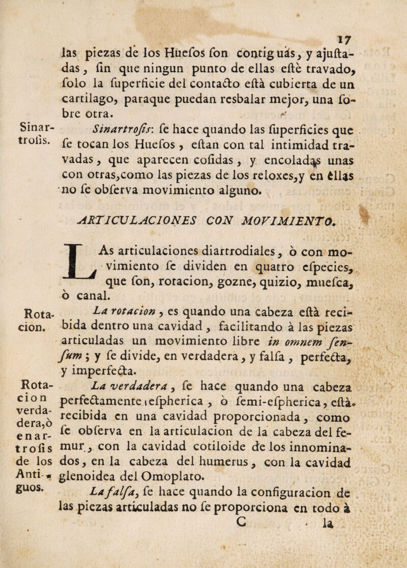 Sinar- troíis. Rota¬ ción. Rota¬ ción verda¬ dera^ enar- troíls de los Anti * guos. 17 las piezas de los Huefos fon contiguás, y ajufta- das , fin que ningún punto de ellas efté travado, folo la fuperficie del contado eftá cubierta de un cartílago, paraque puedan resbalar mejor, una fo- bre otra. ^ SinartroJis\ fe hace quando las fuperficies que fe tocan los Huefos , eftan con tal intimidad tra- vadas, que aparecen cofidas, y encoladas unas con otras,como las piezas de los re!oxes,y en éllas no fe obferva movimiento alguno. ARTICULACIONES CON MOVIMIENTO. LAs articulaciones diartrodiales, 6 con mo¬ vimiento fe dividen en quatro efpecies, que fon, rotación, gozne, quizio, muefca, b canal. La rotación , es quando una cabeza eftá reci¬ bida dentro una cavidad , facilitando á las piezas articuladas un movimiento libre in omnem (en- fum ; y fe divide, en verdadera, y faifa , perfeda, y imperfeda. La verdadera, fe hace quando una cabeza perfedamente lefpherica , o femi-efpherica, eftá* recibida en una cavidad proporcionada, como fe obferva en la articulación de la cabeza del fé¬ mur, con la cavidad cotiloide de los innomina¬ dos , en la cabeza del humerus , con la cavidad glenoidea del Omoplato. La faifa, fe hace quando la configuración de las piezas articuladas no fe proporciona en todo á G ♦ ¡a