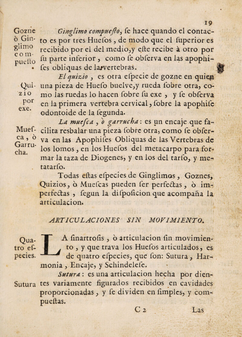 Gozne 6 Gin- glimo c o m- pueíto Qui- z i o por exe. Muef- ca , ó Garru¬ cha. Qua- tro es¬ pecies. Sutura 19 Gwglimo compuejlo, fe hace quando el contac¬ to es por tres Huefos , de modo que el fuperior es recibido por el del medio, y elle recibe á otro por fu parte inferior , como fe obferva en las apophi- fes obliquas de la/vertebras. El quicio , es otra efpecie de gozne en quieja una pieza de Huefo bueive,y rueda lobre otra, co¬ mo las ruedas lo hacen fobre fu exe , y fe obferva en la primera vertebra cervical, fobre la apophife odontoide de la fegunda. La muefca , o garrucha: es un encaje que fa¬ cilita resbalar una pieza fobre otra, como fe obfer¬ va en las Apophifes Obliquas de las Vertebras de los lomos , en los Huefos del metacarpo para for¬ mar la taza de Diogenes, y en los del tarfo, y me- tatarfo. Todas ellas efpecies de Ginglimos , Goznes, Quizios, 6 Muefcas pueden fer perfe&as, ó im- perfectas , fegun la difpoficion que acompaña la articulación. ARTICULACIONES SIN MOVIMIENTO. LA finartrofis, 6 articulación fin movimien¬ to , y que trava los Huefos articulados, es - de quatro efpecies, que fon: Sutura, Har¬ monía , Encaje, y Schindelefe. Sutura : es una articulación hecha por dien¬ tes variamente figurados recibidos en cavidades proporcionadas, y fe dividen en limpies, y com- pu ellas.